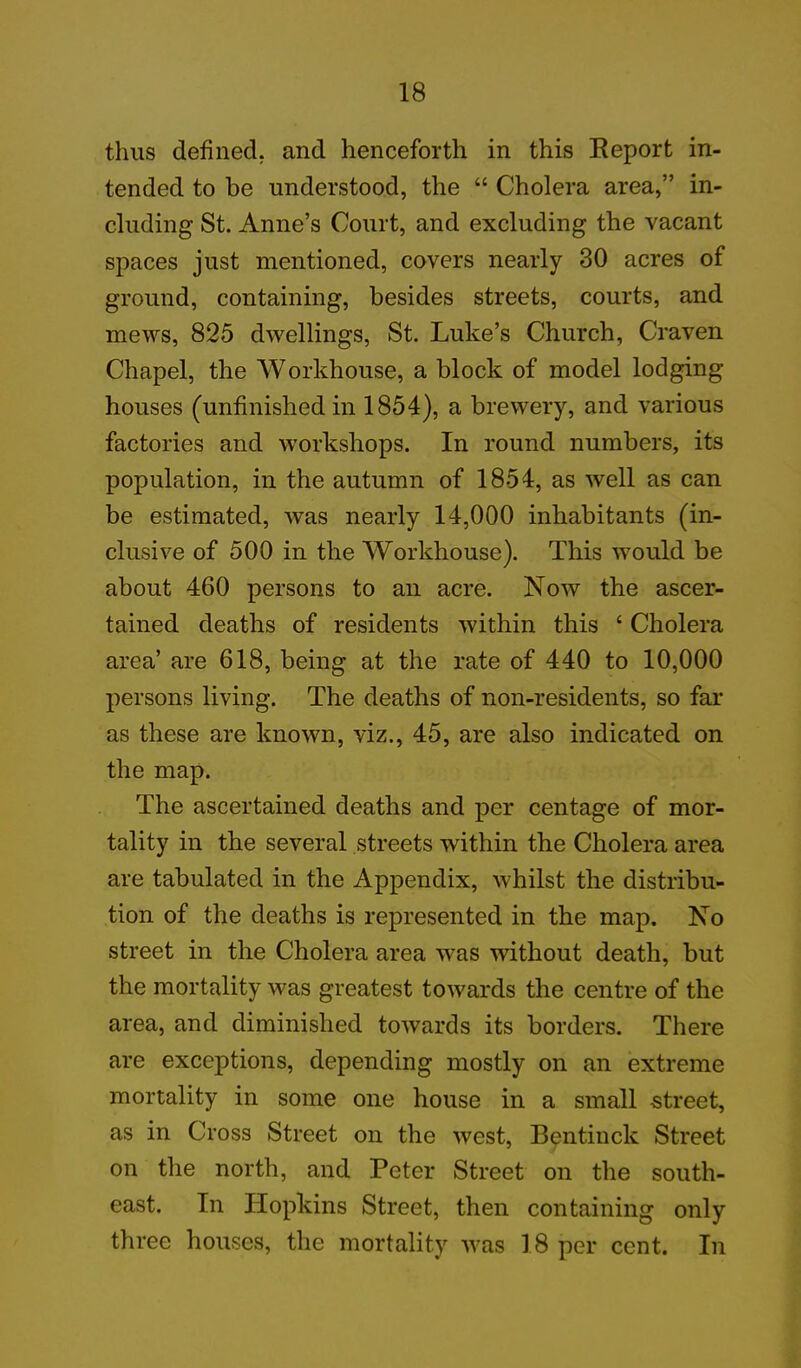thus defined, and henceforth in this Report in- tended to be understood, the “ Cholera area,” in- cluding St. Anne’s Court, and excluding the vacant spaces just mentioned, covers nearly 30 acres of ground, containing, besides streets, courts, and mews, 825 dwellings, St. Luke’s Church, Craven Chapel, the Workhouse, a block of model lodging houses (unfinished in 1854), a brewery, and various factories and workshops. In round numbers, its population, in the autumn of 1854, as well as can be estimated, was nearly 14,000 inhabitants (in- clusive of 500 in the Workhouse). This would be about 460 persons to an acre. Now the ascer- tained deaths of residents within this 4 Cholera area’ are 618, being at the rate of 440 to 10,000 persons living. The deaths of non-residents, so fai- ns these are known, viz., 45, are also indicated on the map. The ascertained deaths and per centage of mor- tality in the several streets within the Cholera area are tabulated in the Appendix, whilst the distribu- tion of the deaths is represented in the map. No street in the Cholera area was without death, but the mortality was greatest towards the centre of the area, and diminished towards its borders. There are exceptions, depending mostly on an extreme mortality in some one house in a small -street, as in Cross Street on the west, Bentinck Street on the north, and Peter Street on the south- east. In Hopkins Street, then containing only three houses, the mortality w^as 18 per cent. In
