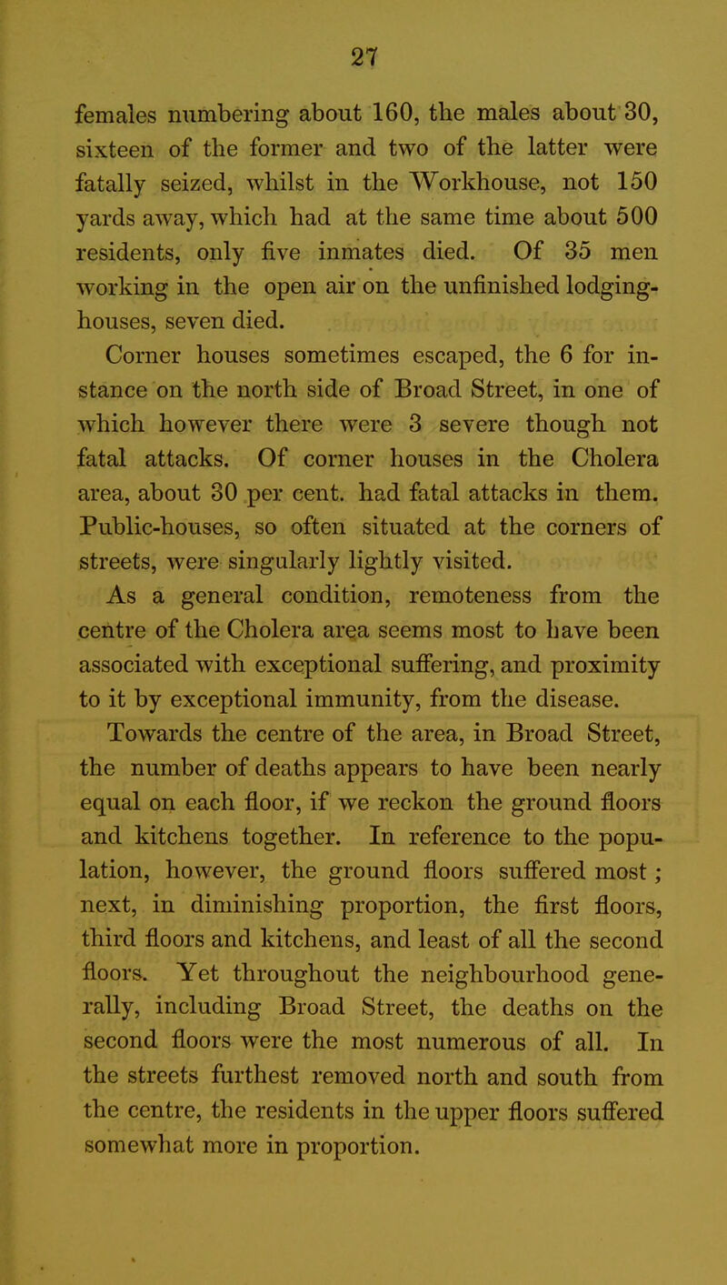 females numbering about 160, the males about 30, sixteen of the former and two of the latter were fatally seized, whilst in the Workhouse, not 150 yards away, which had at the same time about 500 residents, only five inmates died. Of 35 men working in the open air on the unfinished lodging- houses, seven died. Corner houses sometimes escaped, the 6 for in- stance on the north side of Broad Street, in one of which however there were 3 severe though not fatal attacks. Of corner houses in the Cholera area, about 30 per cent, had fatal attacks in them. Public-houses, so often situated at the corners of streets, were singularly lightly visited. As a general condition, remoteness from the centre of the Cholera area seems most to have been associated with exceptional suffering, and proximity to it by exceptional immunity, from the disease. Towards the centre of the area, in Broad Street, the number of deaths appears to have been nearly equal on each floor, if we reckon the ground floors and kitchens together. In reference to the popu- lation, however, the ground floors suffered most; next, in diminishing proportion, the first floors, third floors and kitchens, and least of all the second floors. Yet throughout the neighbourhood gene- rally, including Broad Street, the deaths on the second floors were the most numerous of all. In the streets furthest removed north and south from the centre, the residents in the upper floors suffered somewhat more in proportion.