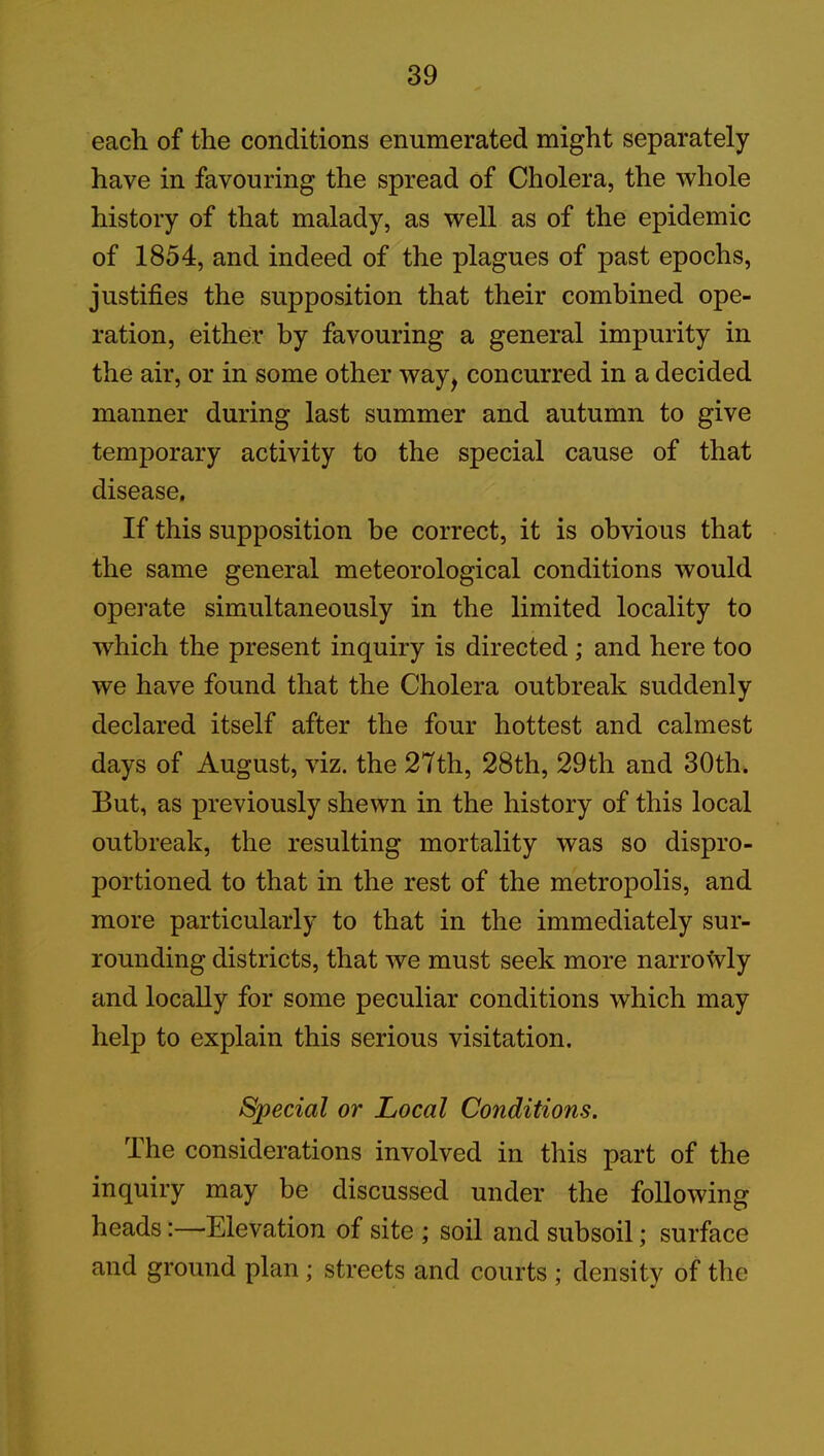 each of the conditions enumerated might separately have in favouring the spread of Cholera, the whole history of that malady, as well as of the epidemic of 1854, and indeed of the plagues of past epochs, justifies the supposition that their combined ope- ration, either by favouring a general impurity in the air, or in some other way, concurred in a decided manner during last summer and autumn to give temporary activity to the special cause of that disease. If this supposition be correct, it is obvious that the same general meteorological conditions would operate simultaneously in the limited locality to which the present inquiry is directed; and here too we have found that the Cholera outbreak suddenly declared itself after the four hottest and calmest days of August, viz. the 27th, 28th, 29th and 30th. But, as previously shewn in the history of this local outbreak, the resulting mortality was so dispro- portioned to that in the rest of the metropolis, and more particularly to that in the immediately sur- rounding districts, that we must seek more narrowly and locally for some peculiar conditions which may help to explain this serious visitation. Special or Local Conditions. The considerations involved in this part of the inquiry may be discussed under the following heads:—Elevation of site ; soil and subsoil; surface and ground plan; streets and courts ; density of the