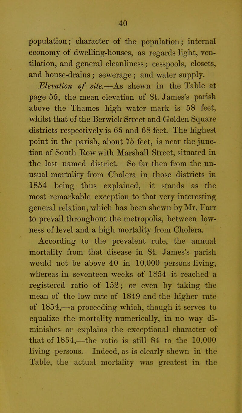 population; character of the population; internal economy of dwelling-houses, as regards light, ven- tilation, and general cleanliness; cesspools, closets, and house-drains ; sewerage; and water supply. Elevation of site.—As shewn in the Table at page 55, the mean elevation of St. James’s parish above the Thames high water mark is 58 feet, whilst that of the Berwick Street and Golden Square districts respectively is 65 and 68 feet. The highest point in the parish, about 75 feet, is near the junc- tion of South Bow with Marshall Street, situated in the last named district. So far then from the un- usual mortality from Cholera in those districts in 1854 being thus explained, it stands as the most remarkable exception to that very interesting general relation, which has been shewn by Mr. Farr to prevail throughout the metropolis, between low- ness of level and a high mortality from Cholera. According to the prevalent rule, the annual mortality from that disease in St. James’s parish would not be above 40 in 10,000 persons living, whereas in seventeen weeks of 1854 it reached a registered ratio of 152; or even by taking the mean of the low rate of 1849 and the higher rate of 1854,—a proceeding which, though it serves to equalize the mortality numerically, in no way di- minishes or explains the exceptional character of that of 1854,—the ratio is still 84 to the 10,000 living persons. Indeed, as is clearly shewn in the Table, the actual mortality was greatest in the