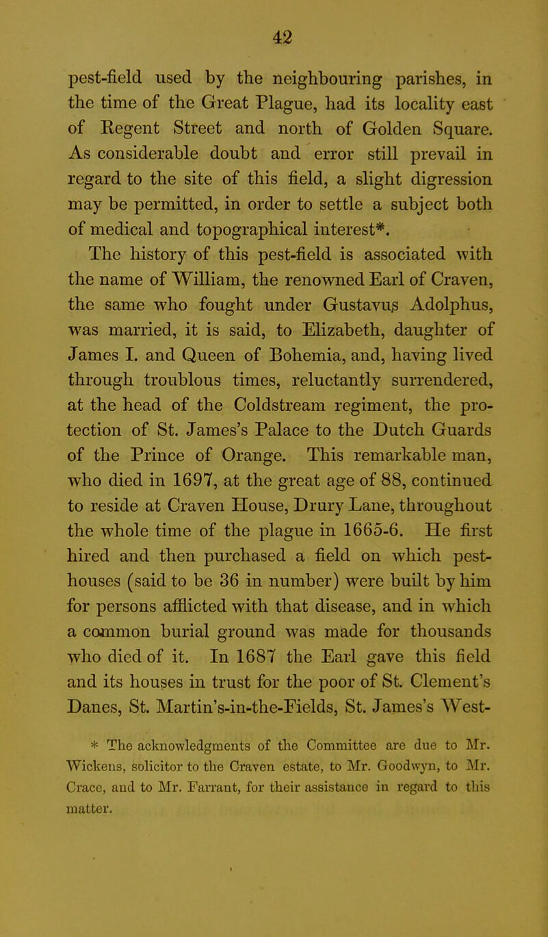 pest-field used by the neighbouring parishes, in the time of the Great Plague, had its locality east of Regent Street and north of Golden Square. As considerable doubt and error still prevail in regard to the site of this field, a slight digression may be permitted, in order to settle a subject both of medical and topographical interest*. The history of this pest-field is associated with the name of William, the renowned Earl of Craven, the same who fought under Gustavu^ Adolphus, was married, it is said, to Elizabeth, daughter of James I. and Queen of Bohemia, and, having lived through troublous times, reluctantly surrendered, at the head of the Coldstream regiment, the pro- tection of St. James’s Palace to the Dutch Guards of the Prince of Orange. This remarkable man, who died in 1697, at the great age of 88, continued to reside at Craven Plouse, Drury Lane, throughout the wrhole time of the plague in 1665-6. He first hired and then purchased a field on which pest- houses (said to be 36 in number) were built by him for persons affiicted with that disease, and in which a common burial ground was made for thousands who died of it. In 1687 the Earl gave this field and its houses in trust for the poor of St. Clement’s Danes, St. Martin’s-in-the-Fields, St. James’s West- * The acknowledgments of the Committee are due to Mr. Wickens, solicitor to the Craven estate, to Mr. Goodwyn, to Mr. Crace, and to Mr. Farraut, for their assistance in regard to this matter.
