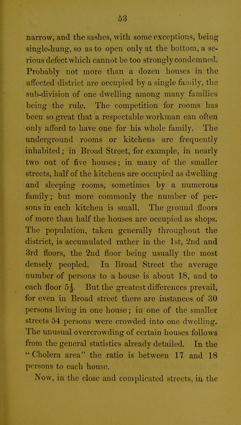 narrow, and the sashes, with some exceptions, being single-hung, so as to open only at the bottom, a se- rious defect which cannot be too strongly condemned. Probably not more than a dozen houses in the affected district are occupied by a single family, the sub-division of one dwelling among many families being the rule. The competition for rooms has been so great that a respectable workman can often only afford to have one for his whole family. The underground rooms or kitchens are frequently inhabited; in Broad Street, for example, in nearly two out of five houses; in many of the smaller streets, half of the kitchens are occupied as dwelling and sleeping rooms, sometimes by a numerous family; but more commonly the number of per- sons in each kitchen is small. The ground floors of more than half the houses are occupied as shops. The population, taken generally throughout the district, is accumulated rather in the 1st, 2nd and 3rd floors, the 2nd floor being usually the most densely peopled. In Broad Street the average number of persons to a house is about 18, and to each floor 5|. But the greatest differences prevail, for even in Broad street there are instances of 30 persons living in one house; in one of the smaller streets 54 persons were crowded into one dwelling. The unusual overcrowding of certain houses follows from the general statistics already detailed. In the “ Cholera area” the ratio is between 17 and 18 persons to each house. Now, in the close and complicated streets, in the