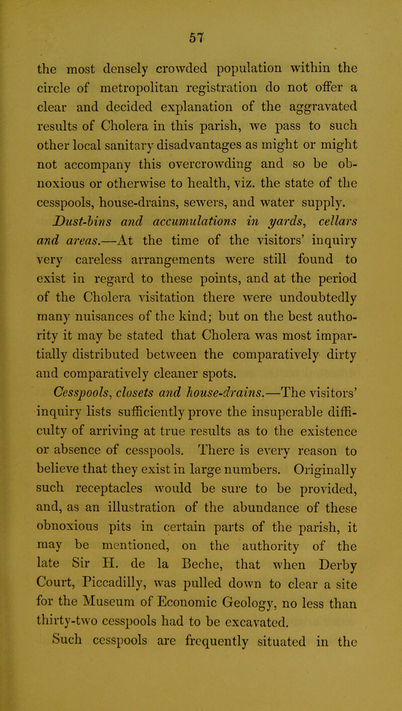 5T the most densely crowded population within the circle of metropolitan registration do not offer a clear and decided explanation of the aggravated results of Cholera in this parish, we pass to such other local sanitary disadvantages as might or might not accompany this overcrowding and so be ob- noxious or otherwise to health, viz. the state of the cesspools, house-drains, sewers, and water supply. Dust-bins and accumulations in yards, cellars and areas.—At the time of the visitors’ inquiry very careless arrangements were still found to exist in regard to these points, and at the period of the Cholera visitation there were undoubtedly many nuisances of the kind; but on the best autho- rity it may be stated that Cholera was most impar- tially distributed between the comparatively dirty and comparatively cleaner spots. Cesspools, closets and house-drains.—The visitors’ inquiry lists sufficiently prove the insuperable diffi- culty of arriving at true results as to the existence or absence of cesspools. There is every reason to believe that they exist in large numbers. Originally such receptacles would be sure to be provided, and, as an illustration of the abundance of these obnoxious pits in certain parts of the parish, it may be mentioned, on the authority of the late Sir H. de la Beche, that when Derby Court, Piccadilly, was pulled down to clear a site for the Museum of Economic Geology, no less than thirty-two cesspools had to be excavated. Such cesspools are frequently situated in the