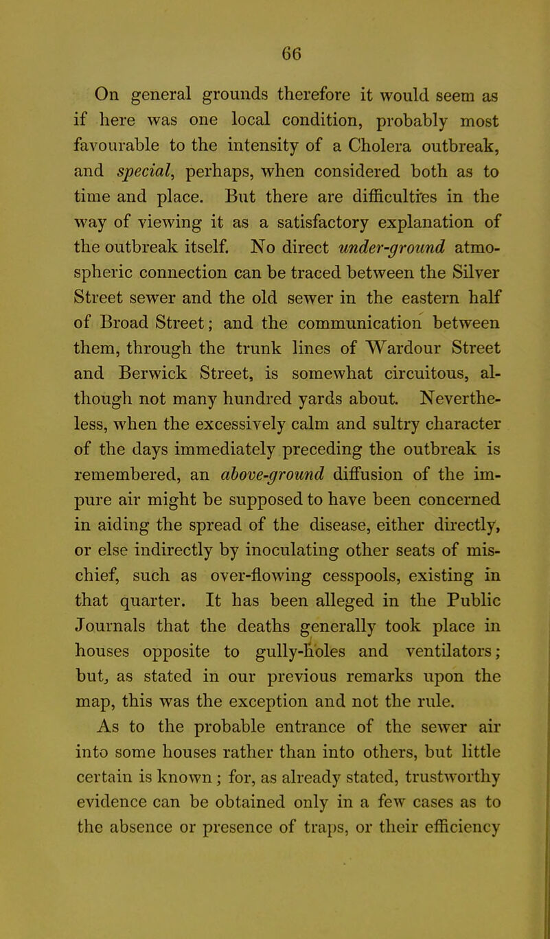 On general grounds therefore it would seem as if here was one local condition, probably most favourable to the intensity of a Cholera outbreak, and special, perhaps, when considered both as to time and place. But there are difficulti'es in the way of viewing it as a satisfactory explanation of the outbreak itself. No direct under-ground atmo- spheric connection can be traced between the Silver Street sewer and the old sewer in the eastern half of Broad Street; and the communication between them, through the trunk lines of Wardour Street and Berwick Street, is somewhat circuitous, al- though not many hundred yards about. Neverthe- less, when the excessively calm and sultry character of the days immediately preceding the outbreak is remembered, an above-ground diffusion of the im- pure air might be supposed to have been concerned in aiding the spread of the disease, either directly, or else indirectly by inoculating other seats of mis- chief, such as over-flowing cesspools, existing in that quarter. It has been alleged in the Public Journals that the deaths generally took place in houses opposite to gully-holes and ventilators; but, as stated in our previous remarks upon the map, this was the exception and not the rule. As to the probable entrance of the sewer air into some houses rather than into others, but little certain is known ; for, as already stated, trustworthy evidence can be obtained only in a few cases as to the absence or presence of traps, or their efficiency