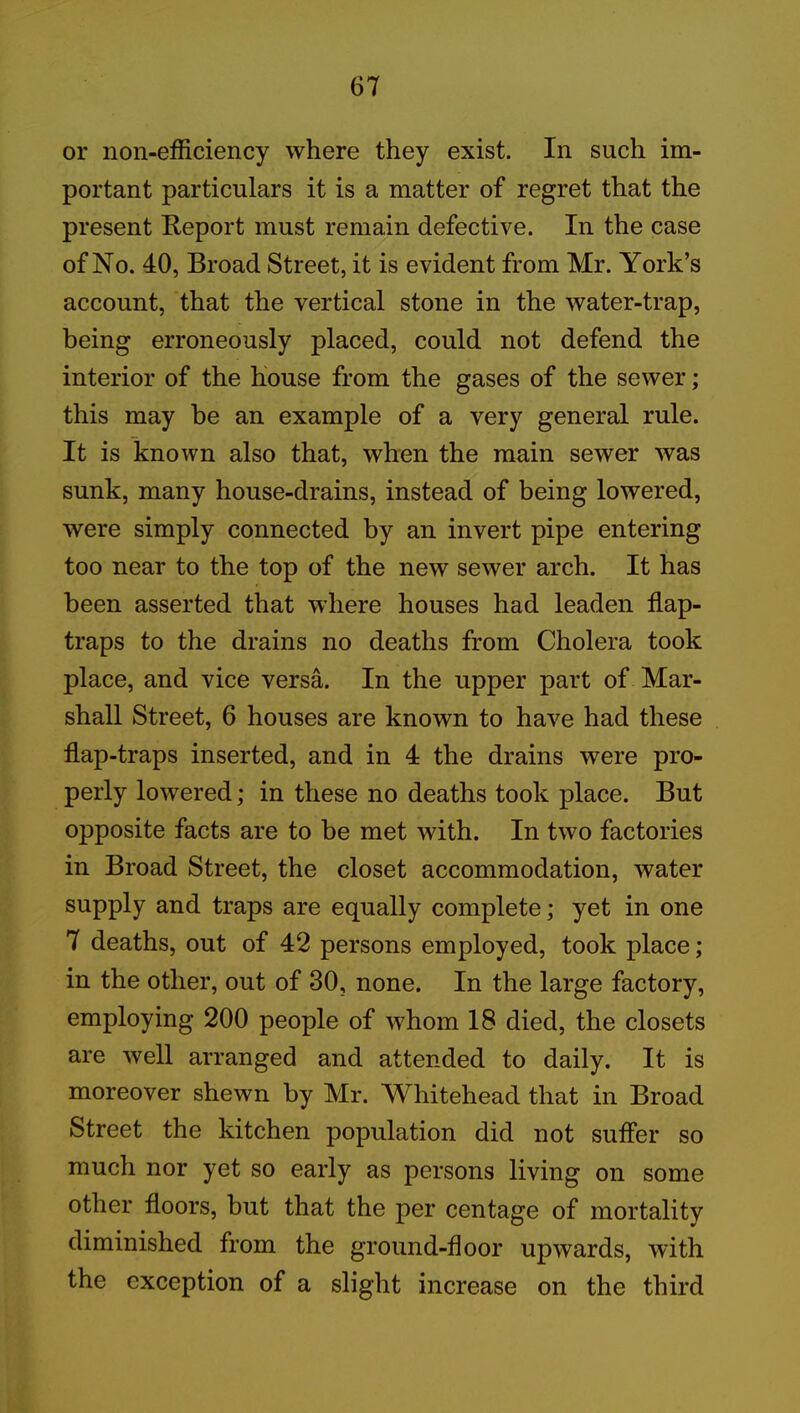 or non-efficiency where they exist. In such im- portant particulars it is a matter of regret that the present Report must remain defective. In the case of No. 40, Broad Street, it is evident from Mr. York’s account, that the vertical stone in the water-trap, being erroneously placed, could not defend the interior of the house from the gases of the sewer; this may he an example of a very general rule. It is known also that, when the main sewer was sunk, many house-drains, instead of being lowered, were simply connected by an invert pipe entering too near to the top of the new sewer arch. It has been asserted that where houses had leaden flap- traps to the drains no deaths from Cholera took place, and vice versa. In the upper part of Mar- shall Street, 6 houses are known to have had these flap-traps inserted, and in 4 the drains were pro- perly lowered; in these no deaths took place. But opposite facts are to be met with. In two factories in Broad Street, the closet accommodation, water supply and traps are equally complete; yet in one 7 deaths, out of 42 persons employed, took place; in the other, out of 30, none. In the large factory, employing 200 people of whom 18 died, the closets are well arranged and attended to daily. It is moreover shewn by Mr. Whitehead that in Broad Street the kitchen population did not suffer so much nor yet so early as persons living on some other floors, but that the per centage of mortality diminished from the ground-door upwards, with the exception of a slight increase on the third