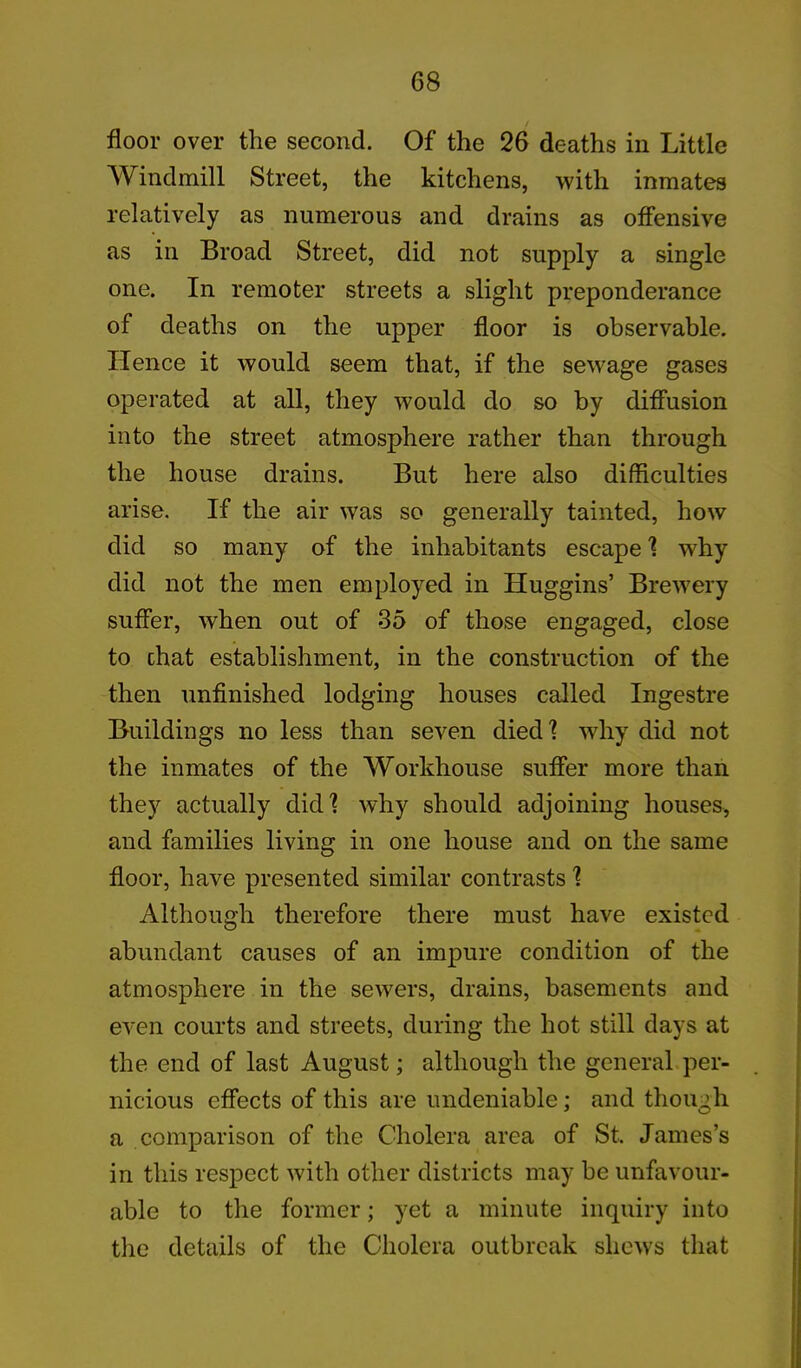 / floor over the second. Of the 26 deaths in Little Windmill Street, the kitchens, with inmates relatively as numerous and drains as offensive as in Broad Street, did not supply a single one. In remoter streets a slight preponderance of deaths on the upper floor is observable. Hence it would seem that, if the sewage gases operated at all, they would do so by diffusion into the street atmosphere rather than through the house drains. But here also difficulties arise. If the air was so generally tainted, how did so many of the inhabitants escape 1 why did not the men employed in Huggins’ Brewery suffer, when out of 35 of those engaged, close to chat establishment, in the construction of the then unfinished lodging houses called Ingestre Buildings no less than seven died ? why did not the inmates of the Workhouse suffer more than they actually did? why should adjoining houses, and families living in one house and on the same floor, have presented similar contrasts ? Although therefore there must have existed abundant causes of an impure condition of the atmosphere in the sewers, drains, basements and even courts and streets, during the hot still days at the end of last August; although the general per- nicious effects of this are undeniable; and though a comparison of the Cholera area of St. James’s in this respect with other districts may be unfavour- able to the former; yet a minute inquiry into the details of the Cholera outbreak shews that