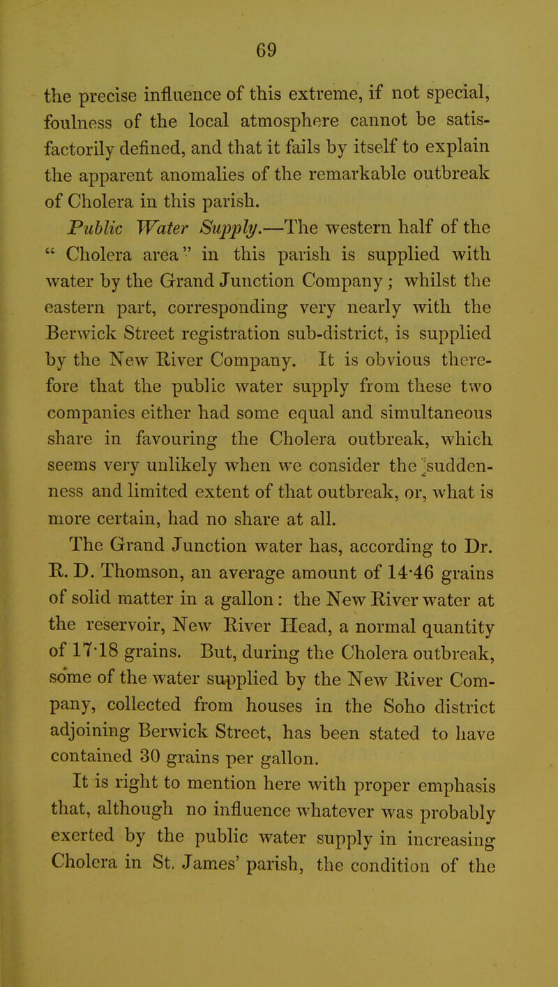 the precise influence of this extreme, if not special, foulness of the local atmosphere cannot be satis- factorily defined, and that it fails by itself to explain the apparent anomalies of the remarkable outbreak of Cholera in this parish. Public Water Supply.—The western half of the “ Cholera area” in this parish is supplied with water by the Grand Junction Company ; whilst the eastern part, corresponding very nearly with the Berwick Street registration sub-district, is supplied by the New River Company. It is obvious there- fore that the public water supply from these two companies either had some equal and simultaneous share in favouring the Cholera outbreak, which seems very unlikely when we consider the 'sudden- ness and limited extent of that outbreak, or, what is more certain, had no share at all. The Grand Junction water has, according to Dr. R. D. Thomson, an average amount of 14-46 grains of solid matter in a gallon: the New River water at the reservoir, New River Head, a normal quantity of 17-18 grains. But, during the Cholera outbreak, some of the water supplied by the New River Com- pany, collected from houses in the Soho district adjoining Berwick Street, has been stated to have contained 30 grains per gallon. It is right to mention here with proper emphasis that, although no influence whatever was probably exerted by the public water supply in increasing Cholera in St, James’ parish, the condition of the