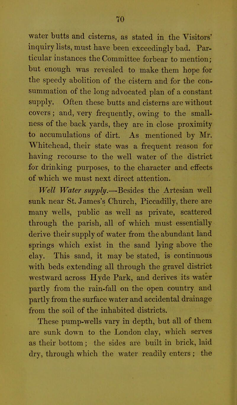 water butts and cisterns, as stated in the Visitors’ inquiry lists, must have been exceedingly bad. Par- ticular instances the Committee forbear to mention; but enough was revealed to make them hope for the speedy abolition of the cistern and for the con- summation of the long advocated plan of a constant supply. Often these butts and cisterns are without covers; and, very frequently, owing to the small- ness of the back yards, they are in close proximity to accumulations of dirt. As mentioned by Mr. Whitehead, their state was a frequent reason for having recourse to the well water of the district for drinking purposes, to the character and effects of which we must next direct attention. Well Water supply.—Besides the Artesian well sunk near St. James’s Church, Piccadilly, there are many wells, public as well as private, scattered through the parish, all of which must essentially derive their supply of water from the abundant land springs which exist in the sand lying above the clay. This sand, it may be stated, is continuous with beds extending all through the gravel district westward across Hyde Park, and derives its water partly from the rain-fall on the open country and partly from the surface water and accidental drainage from the soil of the inhabited districts. These pump-wells vary in depth, but all of them are sunk down to the London clay, which serves as their bottom; the sides are built in brick, laid dry, through which the water readily enters; the