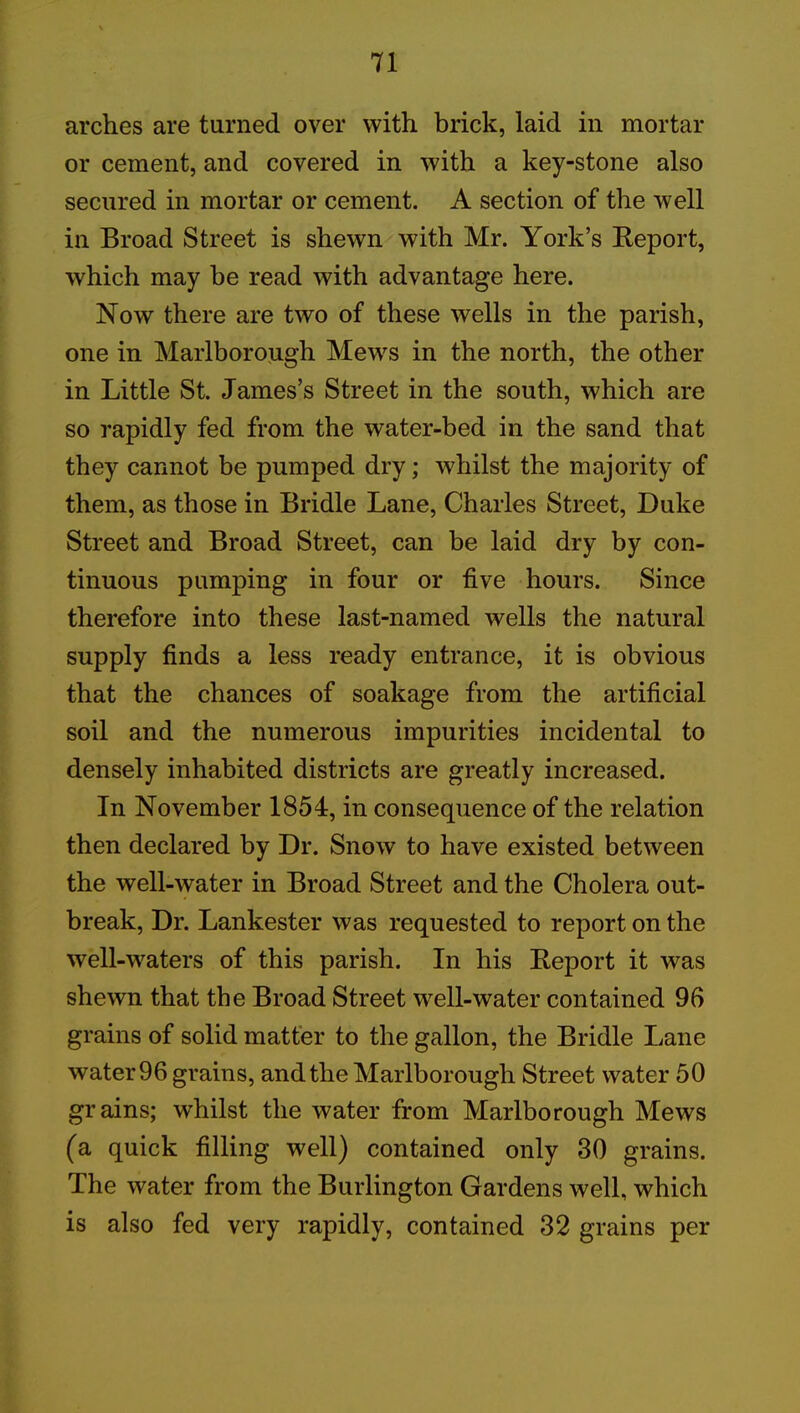arches are turned over with brick, laid in mortar or cement, and covered in with a key-stone also secured in mortar or cement. A section of the well in Broad Street is shewn with Mr. York’s Report, which may be read with advantage here. Now there are two of these wells in the parish, one in Marlborough Mews in the north, the other in Little St. James’s Street in the south, which are so rapidly fed from the water-bed in the sand that they cannot be pumped dry; whilst the majority of them, as those in Bridle Lane, Charles Street, Duke Street and Broad Street, can be laid dry by con- tinuous pumping in four or five hours. Since therefore into these last-named wells the natural supply finds a less ready entrance, it is obvious that the chances of soakage from the artificial soil and the numerous impurities incidental to densely inhabited districts are greatly increased. In November 1854, in consequence of the relation then declared by Dr. Snow to have existed between the well-water in Broad Street and the Cholera out- break, Dr. Lankester was requested to report on the well-waters of this parish. In his Report it was shewn that the Broad Street well-water contained 96 grains of solid matter to the gallon, the Bridle Lane water 96 grains, and the Marlborough Street water 50 grains; whilst the water from Marlborough Mews (a quick filling well) contained only 30 grains. The water from the Burlington Gardens well, which is also fed very rapidly, contained 32 grains per