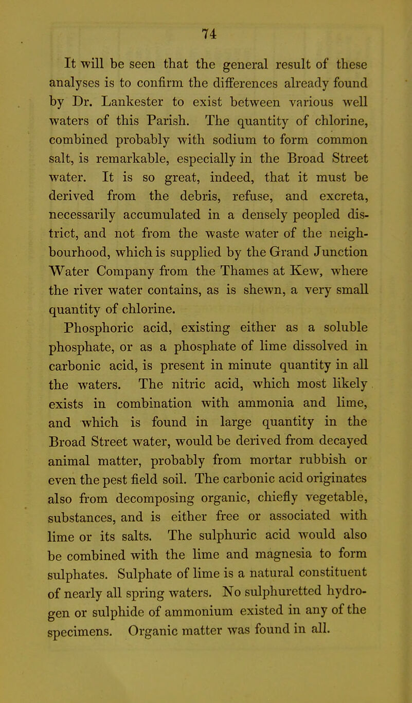 It will be seen that the general result of these analyses is to confirm the differences already found by Dr. Lankester to exist between various well waters of this Parish. The quantity of chlorine, combined probably with sodium to form common salt, is remarkable, especially in the Broad Street water. It is so great, indeed, that it must be derived from the debris, refuse, and excreta, necessarily accumulated in a densely peopled dis- trict, and not from the waste water of the neigh- bourhood, which is supplied by the Grand Junction Water Company from the Thames at Kew, where the river water contains, as is shewn, a very small quantity of chlorine. Phosphoric acid, existing either as a soluble phosphate, or as a phosphate of lime dissolved in carbonic acid, is present in minute quantity in all the waters. The nitric acid, which most likely exists in combination with ammonia and lime, and which is found in large quantity in the Broad Street water, would be derived from decayed animal matter, probably from mortar rubbish or even the pest field soil. The carbonic acid originates also from decomposing organic, chiefly vegetable, substances, and is either free or associated with lime or its salts. The sulphuric acid would also be combined with the lime and magnesia to form sulphates. Sulphate of lime is a natural constituent of nearly all spring waters. No sulphuretted hydro- gen or sulphide of ammonium existed in any of the specimens. Organic matter was found in all.