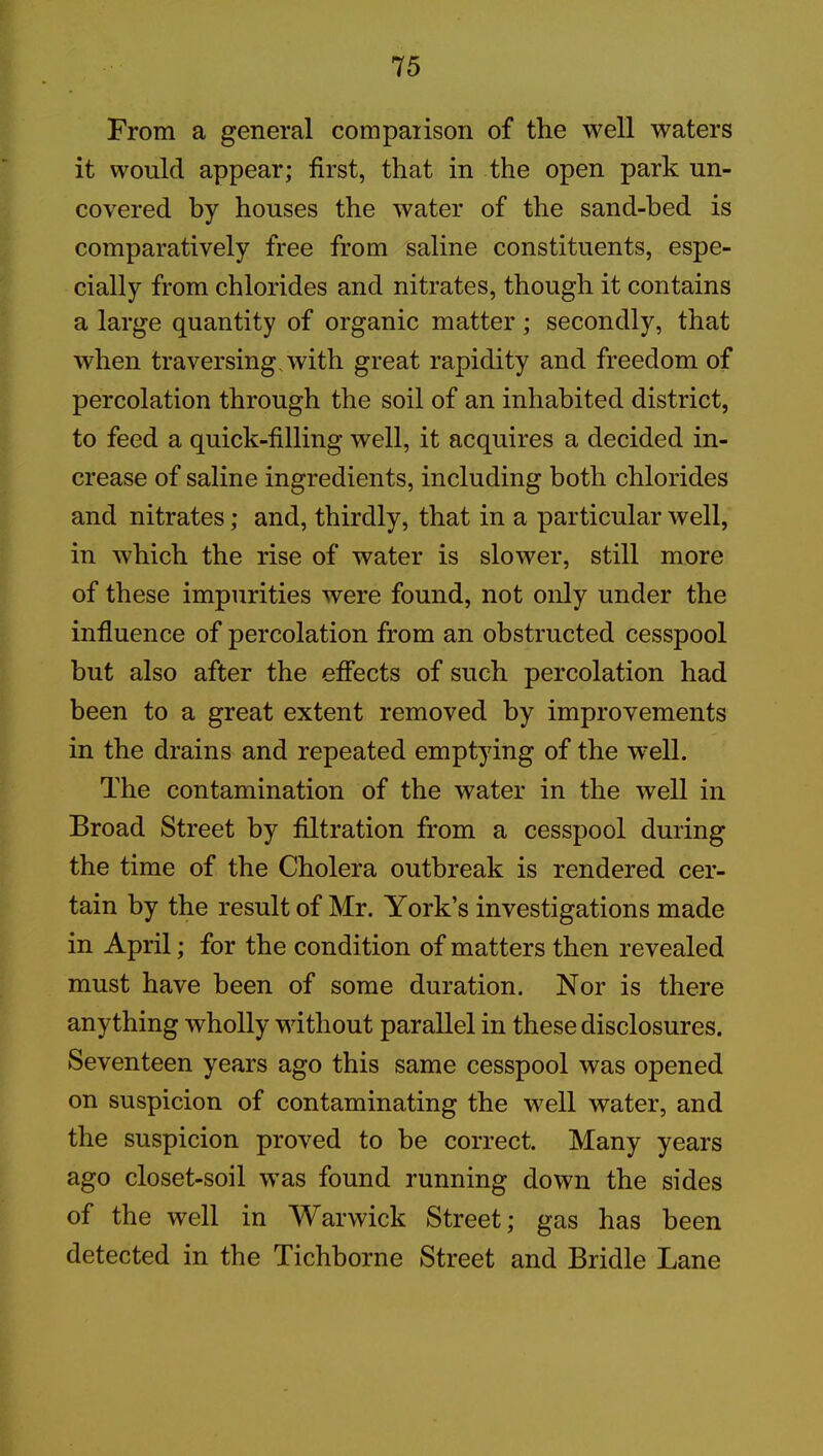 From a general compaiison of the well waters it would appear; first, that in the open park un- covered by houses the water of the sand-bed is comparatively free from saline constituents, espe- cially from chlorides and nitrates, though it contains a large quantity of organic matter ; secondly, that when traversing with great rapidity and freedom of percolation through the soil of an inhabited district, to feed a quick-filling well, it acquires a decided in- crease of saline ingredients, including both chlorides and nitrates; and, thirdly, that in a particular well, in which the rise of water is slower, still more of these impurities were found, not only under the influence of percolation from an obstructed cesspool but also after the effects of such percolation had been to a great extent removed by improvements in the drains and repeated emptying of the well. The contamination of the water in the well in Broad Street by filtration from a cesspool during the time of the Cholera outbreak is rendered cer- tain by the result of Mr. York’s investigations made in April; for the condition of matters then revealed must have been of some duration. Nor is there anything wholly without parallel in these disclosures. Seventeen years ago this same cesspool was opened on suspicion of contaminating the well water, and the suspicion proved to be correct. Many years ago closet-soil was found running down the sides of the well in Warwick Street; gas has been detected in the Tichborne Street and Bridle Lane