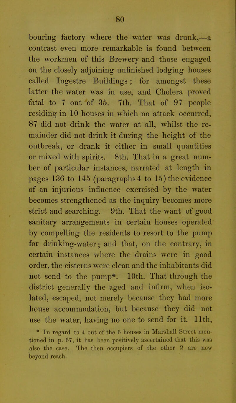 bouring factory where the water was drunk,—a contrast even more remarkable is found between the workmen of this Brewery and those engaged on the closely adjoining unfinished lodging houses called Ingestre Buildings; for amongst these latter the water was in use, and Cholera proved fatal to 7 out of 35. 7th. That of 97 people residing in 10 houses in which no attack occurred, 87 did not drink the water at all, whilst the re- mainder did not drink it during the height of the outbreak, or drank it either in small quantities or mixed with spirits. 8th. That in a great num- ber of particular instances, narrated at length in pages 136 to 145 (paragraphs 4 to 15) the evidence of an injurious influence exercised by the water becomes strengthened as the inquiry becomes more strict and searching. 9th. That the want of good sanitary arrangements in certain houses operated by compelling the residents to resort to the pump for drinking-water; and that, on the contrary, in certain instances where the drains were in good order, the cisterns were clean and the inhabitants did not send to the pump*. 10th. That through the district generally the aged and infirm, when iso- lated, escaped, not merely because they had more house accommodation, but because they did not use the water, having no one to send for it. 11th, * In regard to 4 out of the 6 houses in Marshall Street men- tioned in p. 67, it has been positively ascertained that this was also the case. The then occupiers of the other 9 are now beyond reach.