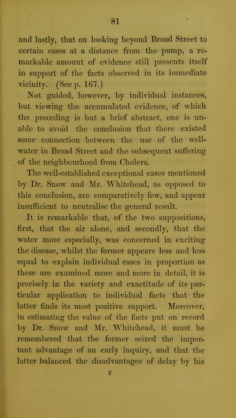 and lastly, that on looking beyond Broad Street to certain cases at a distance from the pump, a re- markable amount of evidence still presents itself in support of the facts observed in its immediate vicinity. (Seep. 167.) Not guided, however, by individual instances, but viewing the accumulated evidence, of which the preceding is but a brief abstract, one is un- able to avoid the conclusion that there existed some connection between the use of the well- water in Broad Street and the subsequent suffering . of the neighbourhood from Cholera. The well-established exceptional cases mentioned by Dr. Snow and Mr. Whitehead, as opposed to this conclusion, are comparatively few, and appear insufficient to neutralise the general result. It is remarkable that, of the two suppositions, first, that the air alone, and secondly, that the water more especially, was concerned in exciting the disease, whilst the former appears less and less equal to explain individual cases in proportion as these are examined more and more in detail, it is precisely in the variety and exactitude of its par- ticular application to individual facts that the latter finds its most positive support. Moreover, in estimating the value of the facts put on record by Dr. Snow and Mr. Whitehead, it must be remembered that the former seized the impor- tant advantage of an early inquiry, and that the latter balanced the disadvantages of delay by his F