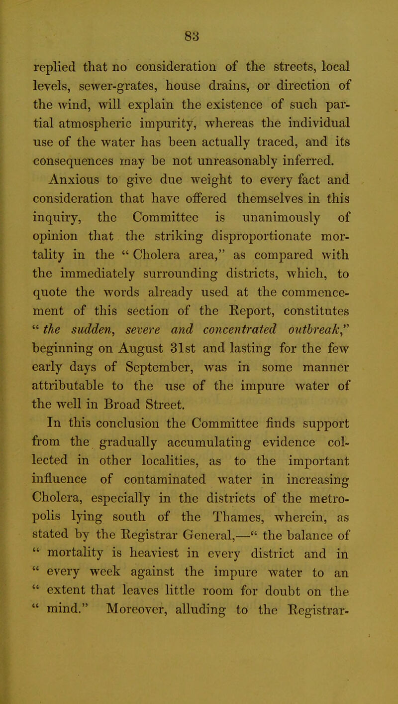replied that no consideration of the streets, local levels, sewer-grates, house drains, or direction of the wind, will explain the existence of such par- tial atmospheric impurity, whereas the individual use of the water has been actually traced, and its consequences may be not unreasonably inferred. Anxious to give due weight to every fact and consideration that have offered themselves in this inquiry, the Committee is unanimously of opinion that the striking disproportionate mor- tality in the “ Cholera area,” as compared with the immediately surrounding districts, which, to quote the words already used at the commence- ment of this section of the Report, constitutes “ the sudden, severe and concentrated outbreak beginning on August 31st and lasting for the few early days of September, was in some manner attributable to the use of the impure water of the well in Broad Street. In this conclusion the Committee finds support from the gradually accumulating evidence col- lected in other localities, as to the important influence of contaminated water in increasing Cholera, especially in the districts of the metro- polis lying south of the Thames, wherein, as stated by the Registrar General,—“ the balance of “ mortality is heaviest in every district and in “ every week against the impure water to an “ extent that leaves little room for doubt on the “ mind.” Moreover, alluding to the Registrar-