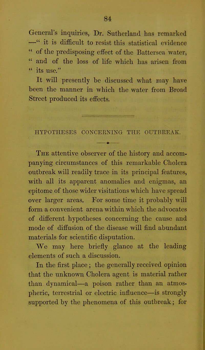 General’s inquiries, Dr. Sutherland has remarked —“ it is difficult to resist this statistical evidence “ of the predisposing effect of the Battersea water, “ and of the loss of life which has arisen from “ its use.” It will presently be discussed what may have been the manner in which the water from Broad Street produced its effects. HYPOTHESES CONCERNING THE OUTBREAK. ♦—— The attentive observer of the history and accom- panying circumstances of this remarkable Cholera outbreak will readily trace in its principal features, with all its apparent anomalies and enigmas, an epitome of those wider visitations which have spread over larger areas. For some time it probably will form a convenient arena within which the advocates of different hypotheses concerning the cause and mode of diffusion of the disease will find abundant materials for scientific disputation. We may here briefly glance at the leading elements of such a discussion. In the first place; the generally received opinion that the unknown Cholera agent is material rather than dynamical—a poison rather than an atmos- pheric, terrestrial or electric influence—is strongly supported by the phenomena of this outbreak; for
