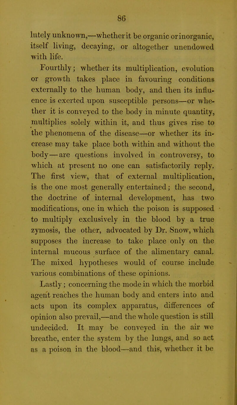 lutely unknown,—whether it be organic or inorganic, itself living, decaying, or altogether unendowed with life. Fourthly; whether its multiplication, evolution or growth takes place in favouring conditions externally to the human body, and then its influ- ence is exerted upon susceptible persons—or whe- ther it is conveyed to the body in minute quantity, multiplies solely within it, and thus gives rise to the phenomena of the disease—or whether its in- crease may take place both within and without the body—are questions involved in controversy, to which at present no one can satisfactorily reply. The first view, that of external multiplication, is the one most generally entertained; the second, the doctrine of internal development, has two modifications, one in which the poison is supposed to multiply exclusively in the blood by a true zymosis, the other, advocated by Dr. Snow, which supposes the increase to take place only on the internal mucous surface of the alimentary canal. The mixed hypotheses would of course include various combinations of these opinions. Lastly; concerning the mode in which the morbid agent reaches the human body and enters into and acts upon its complex apparatus, differences of opinion also prevail,—and the whole question is still undecided. It may be conveyed in the air we breathe, enter the system by the lungs, and so act as a poison in the blood—and this, whether it be