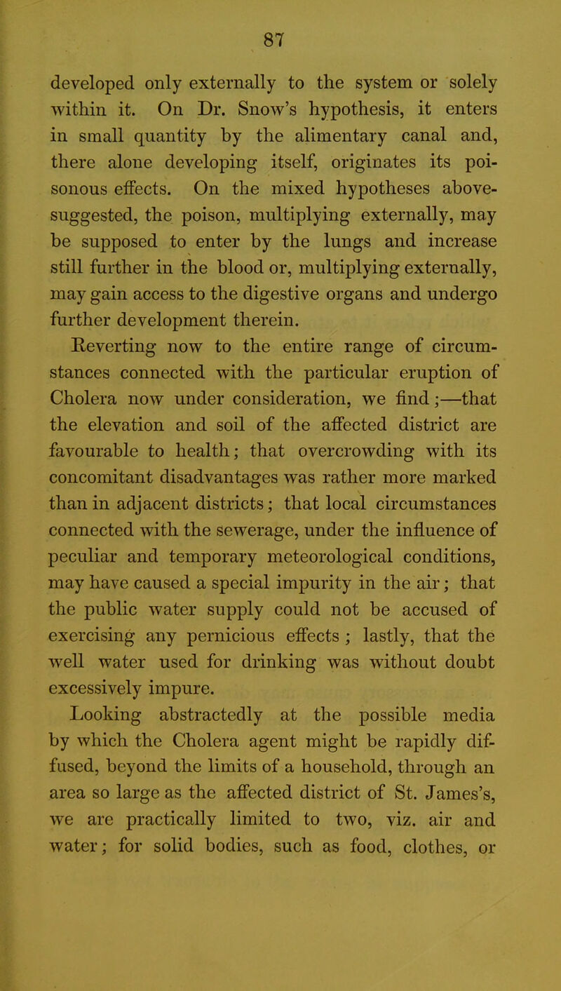 developed only externally to the system or solely within it. On Dr. Snow’s hypothesis, it enters in small quantity by the alimentary canal and, there alone developing itself, originates its poi- sonous effects. On the mixed hypotheses above- suggested, the poison, multiplying externally, may be supposed to enter by the lungs and increase still further in the blood or, multiplying externally, may gain access to the digestive organs and undergo further development therein. Reverting now to the entire range of circum- stances connected with the particular eruption of Cholera now under consideration, we find;—that the elevation and soil of the affected district are favourable to health; that overcrowding with its concomitant disadvantages was rather more marked than in adjacent districts; that local circumstances connected with the sewerage, under the influence of peculiar and temporary meteorological conditions, may have caused a special impurity in the air; that the public water supply could not be accused of exercising any pernicious effects ; lastly, that the well water used for drinking was without doubt excessively impure. Looking abstractedly at the possible media by which the Cholera agent might be rapidly dif- fused, beyond the limits of a household, through an area so large as the affected district of St. James’s, we are practically limited to two, viz. air and water; for solid bodies, such as food, clothes, or