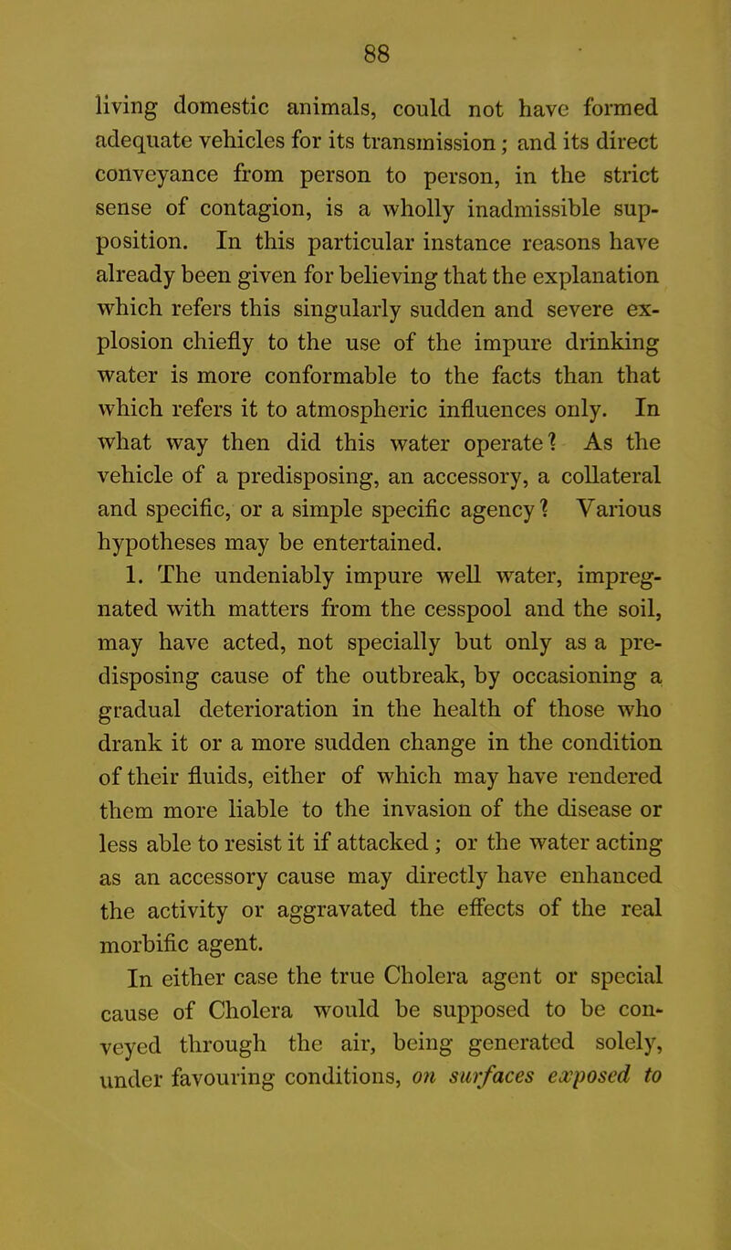 living domestic animals, could not have formed adequate vehicles for its transmission; and its direct conveyance from person to person, in the strict sense of contagion, is a wholly inadmissible sup- position. In this particular instance reasons have already been given for believing that the explanation which refers this singularly sudden and severe ex- plosion chiefly to the use of the impure drinking water is more conformable to the facts than that which refers it to atmospheric influences only. In what way then did this water operate1? As the vehicle of a predisposing, an accessory, a collateral and specific, or a simple specific agency ? Various hypotheses may be entertained. 1. The undeniably impure well water, impreg- nated with matters from the cesspool and the soil, may have acted, not specially but only as a pre- disposing cause of the outbreak, by occasioning a gradual deterioration in the health of those who drank it or a more sudden change in the condition of their fluids, either of which may have rendered them more liable to the invasion of the disease or less able to resist it if attacked ; or the water acting as an accessory cause may directly have enhanced the activity or aggravated the effects of the real morbific agent. In either case the true Cholera agent or special cause of Cholera w^ould be supposed to be con- veyed through the air, being generated solely, under favouring conditions, on surfaces exposed to