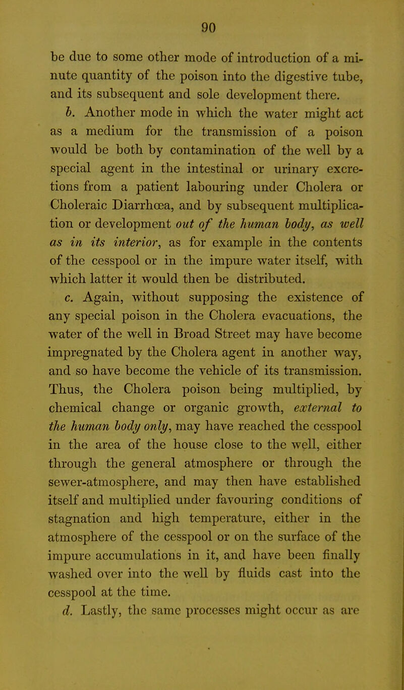 be due to some other mode of introduction of a mi- nute quantity of the poison into the digestive tube, and its subsequent and sole development there. b. Another mode in which the water might act as a medium for the transmission of a poison would be both by contamination of the well by a special agent in the intestinal or urinary excre- tions from a patient labouring under Cholera or Choleraic Diarrhoea, and by subsequent multiplica- tion or development out of the human body, as well as in its interior, as for example in the contents of the cesspool or in the impure water itself, with which latter it would then be distributed. c. Again, without supposing the existence of any special poison in the Cholera evacuations, the water of the well in Broad Street may have become impregnated by the Cholera agent in another way, and so have become the vehicle of its transmission. Thus, the Cholera poison being multiplied, by chemical change or organic growth, external to the human body only, may have reached the cesspool in the area of the house close to the well, either through the general atmosphere or through the sewer-atmosphere, and may then have established itself and multiplied under favouring conditions of stagnation and high temperature, either in the atmosphere of the cesspool or on the surface of the impure accumulations in it, and have been finally washed over into the well by fluids cast into the cesspool at the time. d. Lastly, the same processes might occur as are