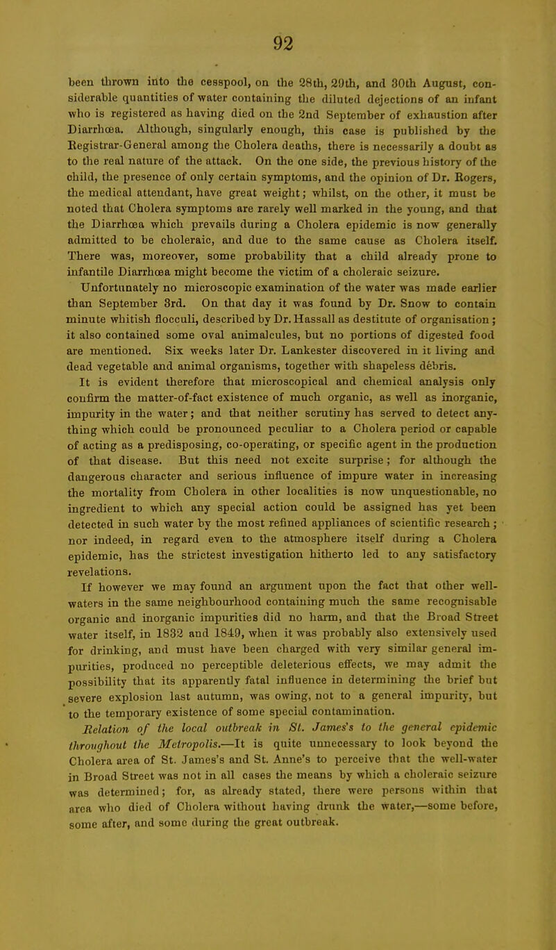 been thrown into the cesspool, on the 28th, 29th, ancl 30th August, con- siderable quantities of water containing the diluted dejections of an infant who is registered as having died on the 2nd September of exhaustion after Diarrhoea. Although, singularly enough, this case is published by the Registrar-General among the Cholera deaths, there is necessarily a doubt as to the real nature of the attack. On the one side, the previous history of the child, the presence of only certain symptoms, and the opinion of Dr. Rogers, the medical attendant, have great weight; whilst, on the other, it must be noted that Cholera symptoms are rarely well marked in the young, and that the Diarrhoea which prevails during a Cholera epidemic is now generally admitted to be choleraic, and due to the same cause as Cholera itself. There was, moreover, some probability that a child already prone to infantile Diarrhoea might become the victim of a choleraic seizure. Unfortunately no microscopic examination of the water was made earlier than September 3rd. On that day it was found by Dr. Snow to contain minute whitish flocculi, described by Dr. Hassall as destitute of organisation; it also contained some oval animalcules, but no portions of digested food are mentioned. Six weeks later Dr. Lankester discovered in it living and dead vegetable and animal organisms, together with shapeless debris. It is evident therefore that microscopical and chemical analysis only confirm the matter-of-fact existence of much organic, as well as inorganic, impurity in the water; and that neither scrutiny has served to detect any- thing which could be pronounced peculiar to a Cholera period or capable of acting as a predisposing, co-operating, or specific agent in the production of that disease. But this need not excite surprise; for although the dangerous character and serious influence of impure water in increasing the mortality from Cholera in other localities is now unquestionable, no ingredient to which any special action could be assigned has yet been detected in such water by the most refined appliances of scientific research ; nor indeed, in regard even to the atmosphere itself during a Cholera epidemic, has the strictest investigation hitherto led to any satisfactory revelations. If however we may found an argument upon the fact that other well- waters in the same neighbourhood containing much the same recognisable organic and inorganic impurities did no harm, and that the Broad Street water itself, in 1832 and 1849, when it was probably also extensively used for drinking, and must have been charged with very similar general im- purities, produced no perceptible deleterious effects, we may admit the possibility that its apparently fatal influence in determining the brief but severe explosion last autumn, was owing, not to a general impurity, but to the temporary existence of some special contamination. Relation of the local outbreak in St. James's to the general epidemic throughout the Metropolis.-—It is quite unnecessary to look beyond the Cholera area of St. James’s and St. Anne’s to perceive that the well-water in Broad Street was not in all cases the means by which a choleraic seizure was determined; for, as already stated, there were persons within that area who died of Cholera without having drunk the water,—some before, some after, and some during the great outbreak.