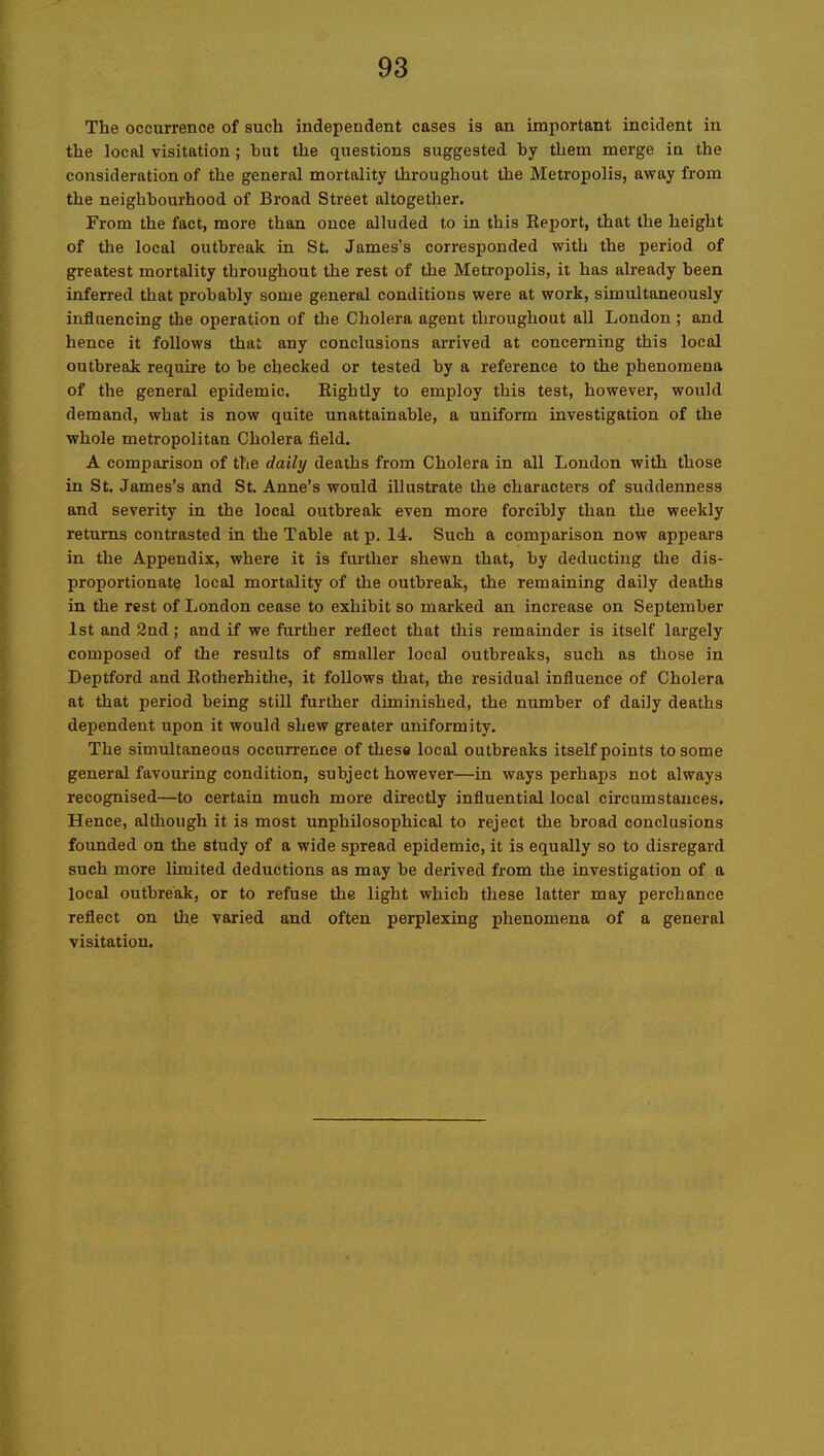 The occurrence of such independent cases is an important incident in the local visitation; hut the questions suggested by them merge in the consideration of the general mortality throughout the Metropolis, away from the neighbourhood of Broad Street altogether. From the fact, more than once alluded to in this Report, that the height of the local outbreak in St. James’s corresponded with the period of greatest mortality throughout the rest of the Metropolis, it has already been inferred that probably some general conditions were at work, simultaneously influencing the operation of the Cholera agent throughout all London ; and hence it follows that any conclusions arrived at concerning this local outbreak require to be checked or tested by a reference to the phenomena of the general epidemic. Rightly to employ this test, howevei', would demand, what is now quite unattainable, a uniform investigation of the whole metropolitan Cholera field. A comparison of the daily deaths from Cholera in all London with those in St. James’s and St. Anne’s would illustrate the characters of suddenness and severity in the local outbreak even more forcibly than the weekly returns contrasted in the Table at p. 14. Such a comparison now appears in the Appendix, where it is further shewn that, by deducting the dis- proportionate local mortality of the outbreak, the remaining daily deaths in the rest of London cease to exhibit so marked an increase on September 1st and 2nd; and if we fiurther reflect that this remainder is itself largely composed of the results of smaller local outbreaks, such as those in Deptford and Rotherhithe, it follows that, the residual influence of Cholera at that period being still further diminished, the number of daily deaths dependent upon it would shew greater uniformity. The simultaneous occurrence of these local outbreaks itself points to some general favouring condition, subject however—in ways perhaps not always recognised—to certain much more dii-ectly influential local circumstances. Hence, although it is most unphilosophical to reject the broad conclusions founded on the study of a wide spread epidemic, it is equally so to disregard such more limited deductions as may be derived from the investigation of a local outbreak, or to refuse the light which these latter may perchance reflect on the varied and often perplexing phenomena of a general visitation.