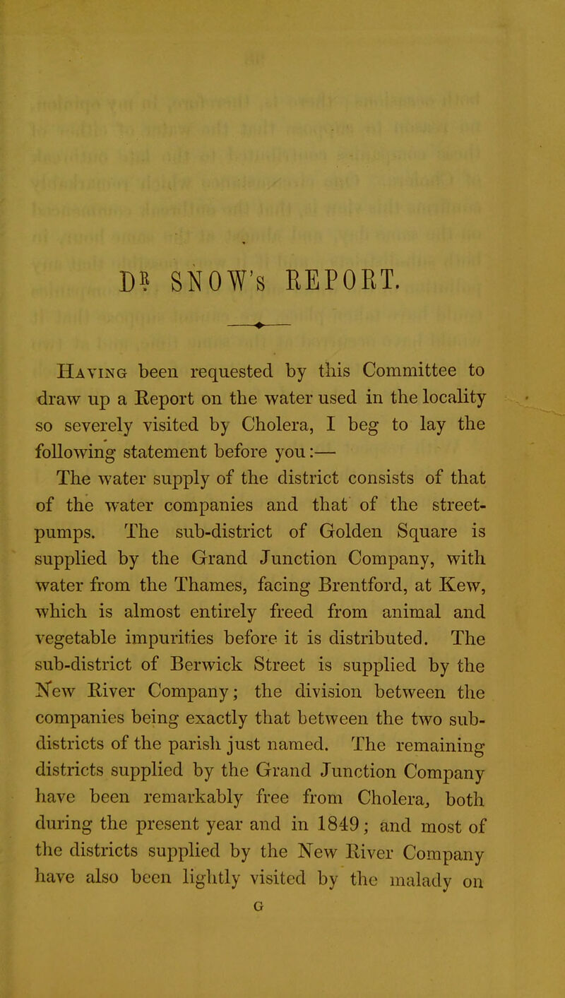 D? SNOW’S REPORT. + Having been requested by this Committee to draw up a Report on the water used in the locality so severely visited by Cholera, I beg to lay the following statement before you:— The water supply of the district consists of that of the water companies and that of the street- pumps. The sub-district of Golden Square is supplied by the Grand Junction Company, with water from the Thames, facing Brentford, at Kew, which is almost entirely freed from animal and vegetable impurities before it is distributed. The sub-district of Berwick Street is supplied by the New River Company; the division between the companies being exactly that between the two sub- districts of the parish just named. The remaining districts supplied by the Grand Junction Company have been remarkably free from Cholera, both during the present year and in 1849; and most of the districts supplied by the New River Company have also been lightly visited by the malady on G