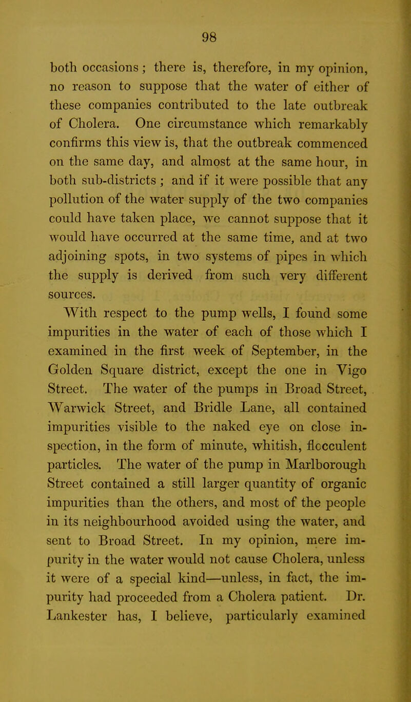 both occasions; there is, therefore, in my opinion, no reason to suppose that the water of either of these companies contributed to the late outbreak of Cholera. One circumstance which remarkably confirms this view is, that the outbreak commenced on the same day, and almost at the same hour, in both sub-districts ; and if it were possible that any pollution of the water supply of the two companies could have taken place, we cannot suppose that it would have occurred at the same time, and at two adjoining spots, in two systems of pipes in which the supply is derived from such very different sources. With respect to the pump wells, I found some impurities in the water of each of those which I examined in the first week of September, in the Golden Square district, except the one in Vigo Street. The water of the pumps in Broad Street, Warwick Street, and Bridle Lane, all contained impurities visible to the naked eye on close in- spection, in the form, of minute, whitish, flocculent particles. The water of the pump in Marlborough Street contained a still larger quantity of organic impurities than the others, and most of the people in its neighbourhood avoided using the water, and sent to Broad Street. In my opinion, mere im- purity in the water would not cause Cholera, unless it were of a special kind—unless, in fact, the im- purity had proceeded from a Cholera patient. Dr. Lankester has, I believe, particularly examined