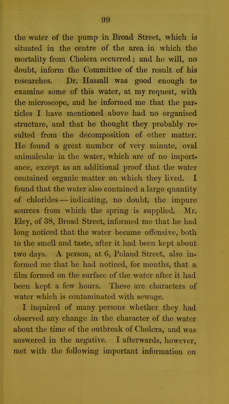 the water of the pump in Broad Street, which is situated in the centre of the area in which the mortality from Cholera occurred; and he will, no doubt, inform the Committee of the result of his researches. Dr. Hassall was good enough to examine some of this water, at my request, with the microscope, and he informed me that the par- ticles I have mentioned above had no organised structure, and that he thought they probably re- sulted from the decomposition of other matter. He found a great number of very minute, oval animalculse in the water, which are of no import- ance, except as an additional proof that the water contained organic matter on which they lived. I found that the water also contained a large quantity of chlorides — indicating, no doubt, the impure sources from which the spring is supplied. Mr. Eley, of 38, Broad Street, informed me that he had long noticed that the water became offensive, both to the smell and taste, after it had been kept about two days. A person, at 6, Poland Street, also in- formed me that he had noticed, for months, that a film formed on the surface of the water after it had been kept a few hours. These are characters of water which is contaminated with sewage. I inquired of many persons whether they had observed any change in the character of the water about the time of the outbreak of Cholera, and was answered in the negative. I afterwards, however, met with the following important information on