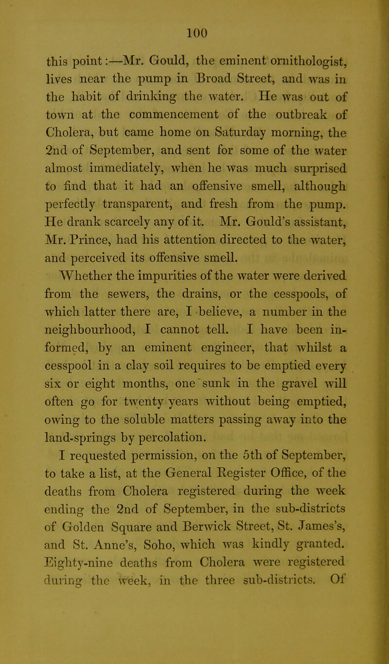this point:—Mr. Gould, the eminent ornithologist, lives near the pump in Broad Street, and was in the habit of drinking the water. He was out of town at the commencement of the outbreak of Cholera, but came home on Saturday morning, the 2nd of September, and sent for some of the water almost immediately, when he was much surprised to find that it had an offensive smell, although perfectly transparent, and fresh from the pump. He drank scarcely any of it. Mr. Gould’s assistant, Mr. Prince, had his attention directed to the water, and perceived its offensive smell. Whether the impurities of the water were derived from the sewers, the drains, or the cesspools, of which latter there are, I believe, a number in the neighbourhood, I cannot tell. I have been in- formed, by an eminent engineer, that whilst a cesspool in a clay soil requires to be emptied every six or eight months, one sunk in the gravel will often go for twenty years without being emptied, owing to the soluble matters passing away into the land-springs by percolation. I requested permission, on the 5 th of September, to take a list, at the General Register Office, of the deaths from Cholera registered during the week ending the 2nd of September, in the sub-districts of Golden Square and Berwick Street, St. James’s, and St. Anne’s, Soho, which was kindly granted. Eighty-nine deaths from Cholera were registered during the week, in the three sub-districts. Of