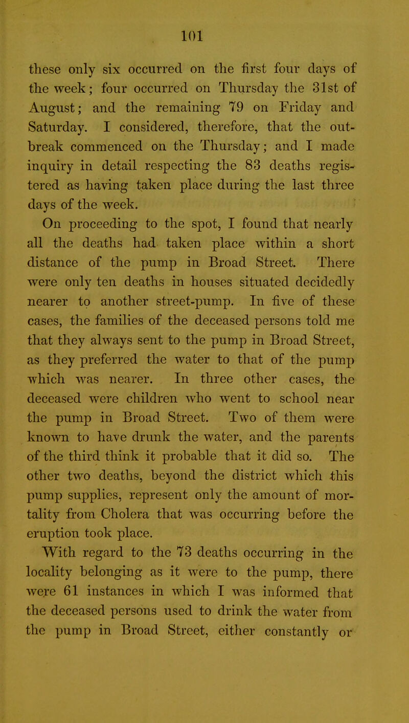 these only six occurred on the first four days of the week; four occurred on Thursday the 31st of August; and the remaining 79 on Friday and Saturday. I considered, therefore, that the out- break commenced on the Thursday; and I made inquiry in detail respecting the 83 deaths regis- tered as having taken place during the last three days of the week. On proceeding to the spot, I found that nearly all the deaths had taken place within a short distance of the pump in Broad Street. There were only ten deaths in houses situated decidedly nearer to another street-pump. In five of these cases, the families of the deceased persons told me that they always sent to the pump in Broad Street, as they preferred the water to that of the pump which was nearer. In three other cases, the deceased were children who went to school near the pump in Broad Street. Two of them were known to have drunk the water, and the parents of the third think it probable that it did so. The other two deaths, beyond the district which this pump supplies, represent only the amount of mor- tality from Cholera that was occurring before the eruption took place. With regard to the 73 deaths occurring in the locality belonging as it were to the pump, there were 61 instances in which I was informed that the deceased persons used to drink the water from the pump in Broad Street, either constantly or