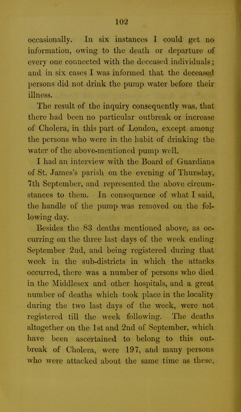 occasionally. In six instances I could get no information, owing to the death or departure of every one connected with the deceased individuals; and in six cases I was informed that the deceased persons did not drink the pump water before their illness. The result of the inquiry consequently was, that there had been no particular outbreak or increase of Cholera, in this part of London, except among the persons who were in the habit of drinking the water of the above-mentioned pump well. I had an interview with the Board of Guardians of St. James’s parish on the evening of Thursday, 7th September, and represented the above circum- stances to them. In consequence of what I said, the handle of the pump was removed on the fol- lowing day. Besides the 83 deaths mentioned above, as oc- curring on the three last days of the week ending September 2nd, and being registered during that week in the sub-districts in which the attacks occurred, there was a number of persons who died in the Middlesex and other hospitals, and a great number of deaths which took place in the locality during the two last days of the week, were not registered till the week following. The deaths altogether on the 1st and 2nd of September, which have been ascertained to belong to this out- break of Cholera, were 197, and many persons who were attacked about the same time as these,