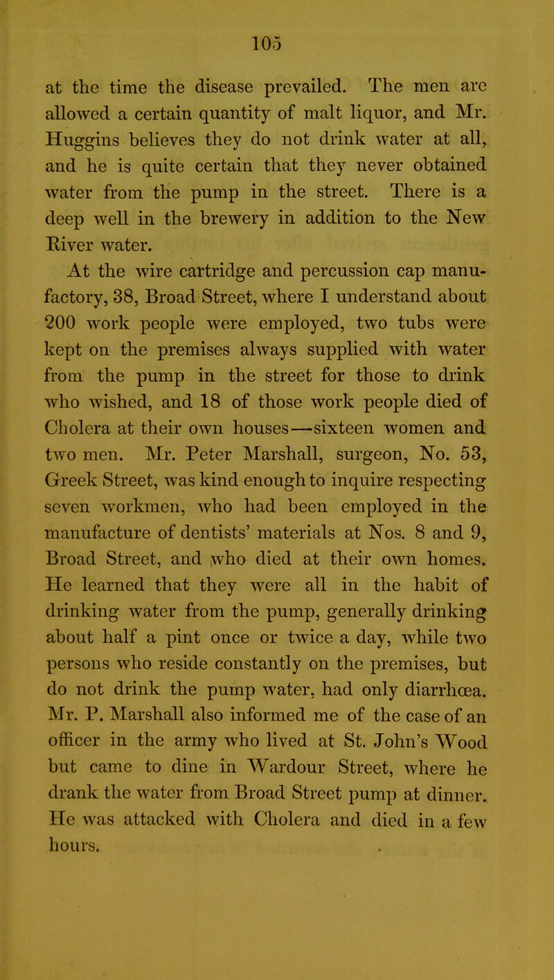 at the time the disease prevailed. The men are allowed a certain quantity of malt liquor, and Mr. Huggins believes they do not drink water at all, and he is quite certain that they never obtained water from the pump in the street. There is a deep well in the brewery in addition to the New River water. At the wire cartridge and percussion cap manu- factory, 38, Broad Street, where I understand about 200 work people were employed, two tubs were kept on the premises always supplied with water from the pump in the street for those to drink who wished, and 18 of those work people died of Cholera at their own houses—sixteen women and two men. Mr. Peter Marshall, surgeon, No. 53, Greek Street, was kind enough to inquire respecting seven workmen, who had been employed in the manufacture of dentists’ materials at Nos. 8 and 9, Broad Street, and who died at their own homes. He learned that they were all in the habit of drinking water from the pump, generally drinking about half a pint once or twice a day, while two persons who reside constantly on the premises, but do not drink the pump water, had only diarrhoea. Mr. P. Marshall also informed me of the case of an officer in the army who lived at St. John’s Wood but came to dine in Wardour Street, where he drank the water from Broad Street pump at dinner. He was attacked with Cholera and died in a few hours.
