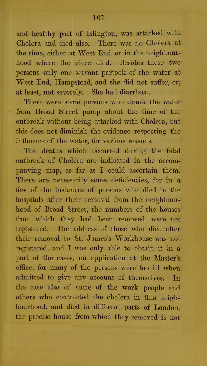 and healthy part of Islington, was attacked with Cholera and died also. There was no Cholera at the time, either at West End or in the neighbour- hood where the niece died. Besides these two persons only one servant partook of the water at West End, Hampstead, and she did not suffer, or, at least, not severely. She had diarrhoea. There were some persons who drank the water from Broad Street pump about the time of the outbreak without being attacked with Cholera, but this does not diminish the evidence respecting the influence of the water, for various reasons. The deaths which occurred during the fatal outbreak of Cholera are indicated in the accom- panying map, as far as I could ascertain them. There are necessarily some deficiencies, for in a few of the instances of persons who died in the hospitals after their removal from the neighbour- hood of Broad Street, the numbers of the houses from which they had been removed were not registered. The address of those who died after their removal to St. James’s Workhouse was not registered, and I was only able to obtain it in a part of the cases, on application at the Master’s office, for many of the persons were too ill when admitted to give any account of themselves. In the case also of some of the work people and others who contracted the cholera in this neigh- bourhood, and died in different parts of London, the precise house from which they removed is not