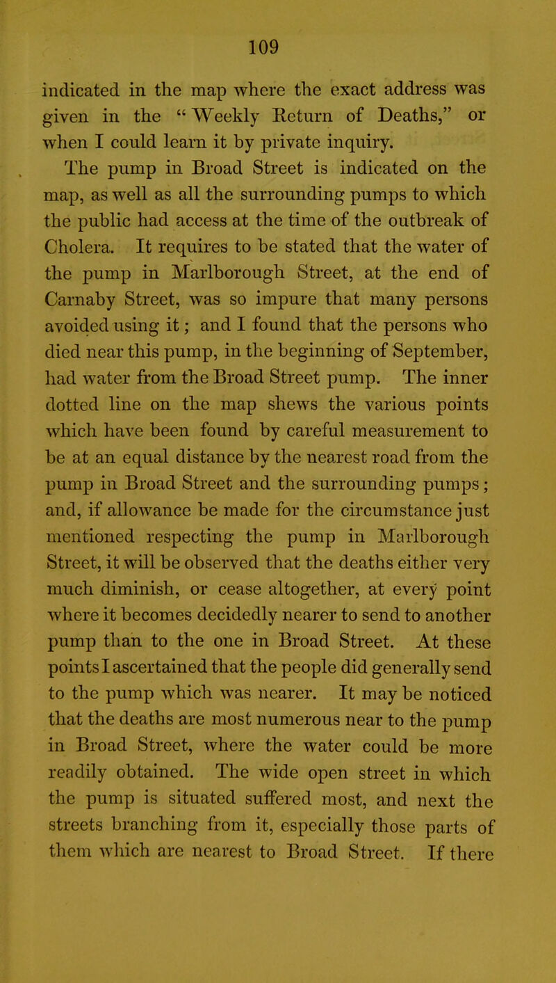 indicated in the map where the exact address was given in the “ Weekly Return of Deaths,” or when I could learn it by private inquiry. The pump in Broad Street is indicated on the map, as well as all the surrounding pumps to which the public had access at the time of the outbreak of Cholera. It requires to he stated that the water of the pump in Marlborough Street, at the end of Carnaby Street, was so impure that many persons avoided using it; and I found that the persons who died near this pump, in the beginning of September, had water from the Broad Street pump. The inner dotted line on the map shews the various points which have been found by careful measurement to be at an equal distance by the nearest road from the pump in Broad Street and the surrounding pumps; and, if allowance be made for the circumstance just mentioned respecting the pump in Marlborough Street, it will be observed that the deaths either very much diminish, or cease altogether, at every point where it becomes decidedly nearer to send to another pump than to the one in Broad Street. At these points I ascertained that the people did generally send to the pump which was nearer. It may be noticed that the deaths are most numerous near to the pump in Broad Street, where the water could be more readily obtained. The wide open street in which the pump is situated suffered most, and next the streets branching from it, especially those parts of them which are nearest to Broad Street. If there