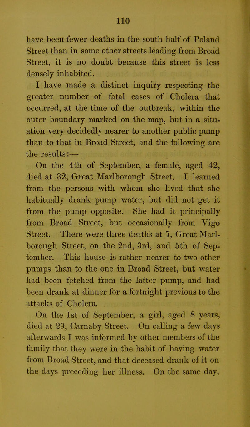 have been fewer deaths in the south half of Poland Street than in some other streets leading from Broad Street, it is no doubt because this street is less densely inhabited. I have made a distinct inquiry respecting the greater number of fatal cases of Cholera that occurred, at the time of the outbreak, within the outer boundary marked on the map, but in a situ- ation very decidedly nearer to another public pump than to that in Broad Street, and the following are the results:— On the 4th of September, a female, aged 42, died at 32, Great Marlborough Street. I learned from the persons with whom she lived that she habitually drank pump water, but did not get it from the pump opposite. She had it principally from Broad Street, but occasionally from Vigo Street. There were three deaths at 7, Great Marl- borough Street, on the 2nd, 3rd, and 5th of Sep- tember. This house is rather nearer to two other pumps than to the one in Broad Street, but water had been fetched from the latter pump, and had been drank at dinner for a fortnight previous to the attacks of Cholera. On the 1st of September, a girl, aged 8 years, died at 29, Carnaby Street. On calling a few days afterwards I was informed by other members of the family that they were in the habit of having water from Broad Street, and that deceased drank of it on the days preceding her illness. On the same day,