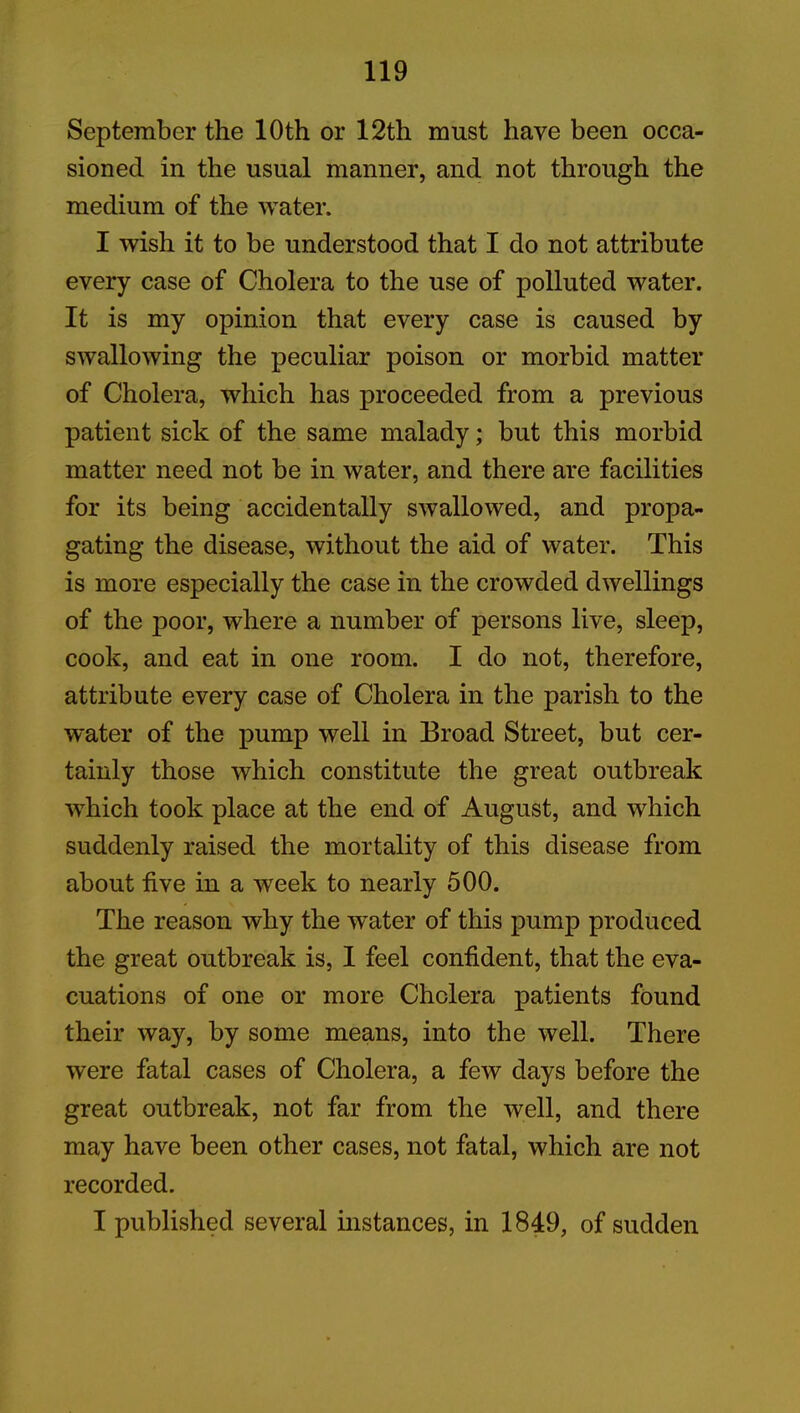 September the 10th or 12th must have been occa- sioned in the usual manner, and not through the medium of the water. I wish it to be understood that I do not attribute every case of Cholera to the use of polluted water. It is my opinion that every case is caused by swallowing the peculiar poison or morbid matter of Cholera, which has proceeded from a previous patient sick of the same malady; but this morbid matter need not be in water, and there are facilities for its being accidentally swallowed, and propa- gating the disease, without the aid of water. This is more especially the case in the crowded dwellings of the poor, where a number of persons live, sleep, cook, and eat in one room. I do not, therefore, attribute every case of Cholera in the parish to the water of the pump well in Broad Street, but cer- tainly those which constitute the great outbreak which took place at the end of August, and which suddenly raised the mortality of this disease from about five in a week to nearly 500. The reason why the water of this pump produced the great outbreak is, I feel confident, that the eva- cuations of one or more Cholera patients found their way, by some means, into the well. There were fatal cases of Cholera, a few days before the great outbreak, not far from the well, and there may have been other cases, not fatal, which are not recorded. I published several instances, in 1849, of sudden