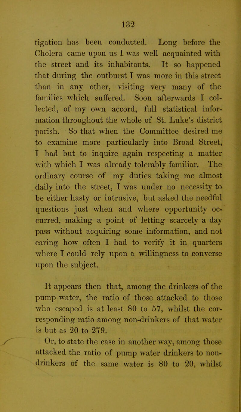 tigation has been conducted. Long before the Cholera came upon us I was well acquainted with the street and its inhabitants. It so happened that during the outburst I was more in this street than in any other, visiting very many of the families which suffered. Soon afterwards I col- lected, of my own accord, full statistical infor- mation throughout the whole of St. Luke’s district parish. So that when the Committee desired me to examine more particularly into Broad Street, I had but to inquire again respecting a matter with which I was already tolerably familiar. The ordinary course of my duties taking me almost daily into the street, I was under no necessity to be either hasty or intrusive, but asked the needful questions just when and where opportunity oc- curred, making a point of letting scarcely a day pass without acquiring some information, and not caring how often I had to verify it in quarters where I could rely upon a willingness to converse upon the subject. It appears then that, among the drinkers of the pump water, the ratio of those attacked to those who escaped is at least 80 to 57, whilst the cor- responding ratio among non-drinkers of that water is but as 20 to 279. Or, to state the case in another way, among those attacked the ratio of pump water drinkers to non- drinkers of the same water is 80 to 20, whilst