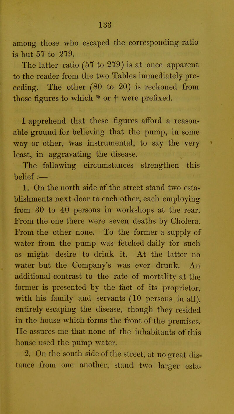 among those who escaped the corresponding ratio is but 57 to 279. The latter ratio (57 to 279) is at once apparent to the reader from the two Tables immediately pre- ceding. The other (80 to 20) is reckoned from those figures to which * or j* were prefixed. I apprehend that these figures afford a reason- able ground for believing that the pump, in some way or other, was instrumental, to say the very » least, in aggravating the disease. The following circumstances strengthen this belief:— 1. On the north side of the street stand two esta- blishments next door to each other, each employing from 30 to 40 persons in workshops at the rear. From the one there were seven deaths by Cholera. From the other none. To the former a supply of water from the pump was fetched daily for such as might desire to drink it. At the latter no water but the Company’s was ever drunk. An additional contrast to the rate of mortality at the former is presented by the fact of its proprietor, with his family and servants (10 persons in all), entirely escaping the disease, though they resided in the house which forms the front of the premises. He assures me that none of the inhabitants of this house used the pump water. 2. On the south side of the street, at no great dis- tance from one another, stand two larger esta-