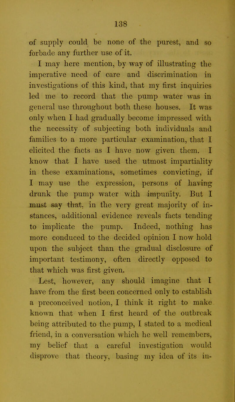 of supply could be none of the purest, and so forbade any further use of it. I may here mention, by way of illustrating the imperative need of care and discrimination in investigations of this kind, that my first inquiries led me to record that the pump water was in general use throughout both these houses. It was only when I had gradually become impressed with the necessity of subjecting both individuals and families to a more particular examination, that I elicited the facts as I have now given them. I know that I have used the utmost impartiality in these examinations, sometimes convicting, if I may use the expression, persons of having drunk the pump water with impunity. But I must say that, in the very great majority of in- stances, additional evidence reveals facts tending to implicate the pump. Indeed, nothing has more conduced to the decided opinion I now hold upon the subject than the gradual disclosure of important testimony, often directly opposed to that which was first given. Lest, however, any should imagine that I have from the first been concerned only to establish a preconceived notion, I think it right to make known that when I first heard of the outbreak being attributed to the pump, I stated to a medical friend, in a conversation which he well remembers, my belief that a careful investigation would disprove that theory, basing my idea of its in-
