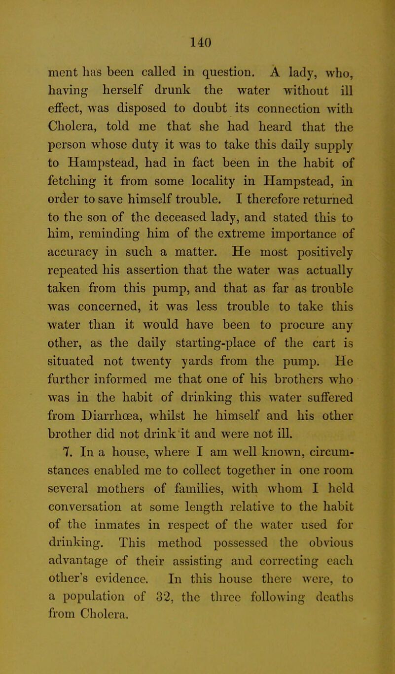 ment lias been called in question. A lady, who, having herself drunk the water without ill effect, was disposed to doubt its connection with Cholera, told me that she had heard that the person whose duty it was to take this daily supply to Hampstead, had in fact been in the habit of fetching it from some locality in Hampstead, in order to save himself trouble. I therefore returned to the son of the deceased lady, and stated this to him, reminding him of the extreme importance of accuracy in such a matter. He most positively repeated his assertion that the water was actually taken from this pump, and that as far as trouble was concerned, it was less trouble to take this water than it would have been to procure any other, as the daily starting-place of the cart is situated not twenty yards from the pump. He further informed me that one of his brothers who was in the habit of drinking this water suffered from Diarrhoea, whilst he himself and his other brother did not drink it and were not ill. 7. In a house, where I am well known, circum- stances enabled me to collect together in one room several mothers of families, with whom I held conversation at some length relative to the habit of the inmates in respect of the water used for drinking. This method possessed the obvious advantage of their assisting and correcting each other’s evidence. In this house there were, to a population of 32, the three following deaths from Cholera.