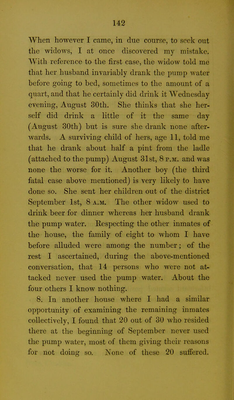 When however I came, in clue course, to seek out the widows, I at once discovered my mistake. With reference to the first case, the widow told me that her husband invariably drank the pump water before going to bed, sometimes to the amount of a quart, and that he certainly did drink it Wednesday evening, August 30th. She thinks that she her- self did drink a little of it the same day (August 30th) but is sure she drank none after- wards. A surviving child of hers, age 11, told me that he drank about half a pint from the ladle (attached to the pump) August 31st, 8 p.m. and was none the worse for it. Another boy (the third fatal case above mentioned) is very likely to have done so. She sent her children out of the district September 1st, 8 a.m. The other widow used to drink beer for dinner whereas her husband drank the pump water. Respecting the other inmates of the house, the family of eight to whom I have before alluded were among the number; of the rest I ascertained, during the above-mentioned conversation, that 14 persons who were not at- tacked never used the pump water. About the four others I know nothing. 8. In another house where I had a similar opportunity of examining the remaining inmates collectively, I found that 20 out of 30 who resided there at the beginning of September never used the pump water, most of them giving their reasons for not doing so. None of these 20 suffered.