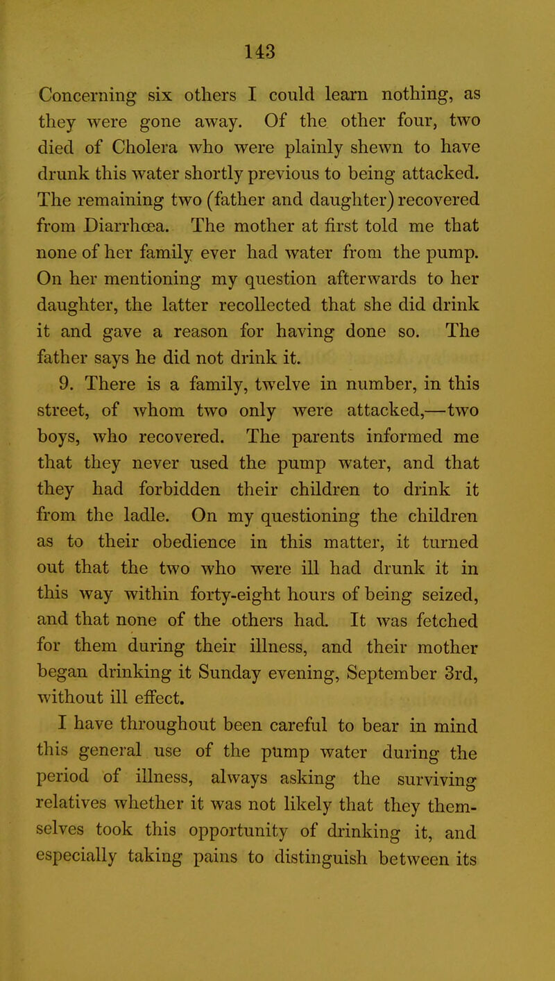 Concerning six others I could learn nothing, as they were gone away. Of the other four, two died of Cholera who were plainly shewn to have drunk this water shortly previous to being attacked. The remaining two (father and daughter) recovered from Diarrhoea. The mother at first told me that none of her family ever had water from the pump. On her mentioning my question afterwards to her daughter, the latter recollected that she did drink it and gave a reason for having done so. The father says he did not drink it. 9. There is a family, twelve in number, in this street, of whom two only were attacked,—two boys, who recovered. The parents informed me that they never used the pump water, and that they had forbidden their children to drink it from the ladle. On my questioning the children as to their obedience in this matter, it turned out that the two who were ill had drunk it in this way within forty-eight hours of being seized, and that none of the others had. It was fetched for them during their illness, and their mother began drinking it Sunday evening, September 3rd, without ill effect. I have throughout been careful to bear in mind this general use of the pump water during the period of illness, always asking the surviving relatives whether it was not likely that they them- selves took this opportunity of drinking it, and especially taking pains to distinguish between its