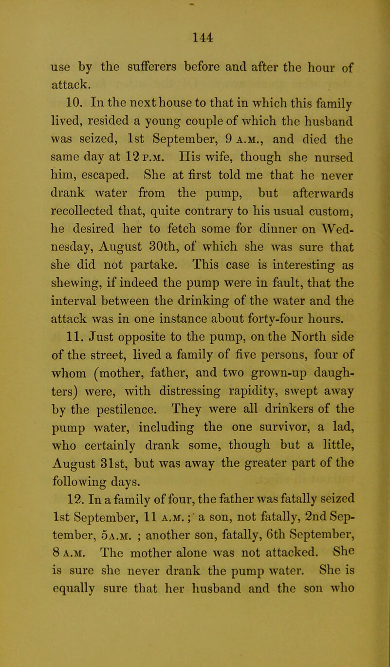 use by the sufferers before and after the hour of attack. 10. In the next house to that in which this family lived, resided a young couple of which the husband was seized, 1st September, 9 a.m., and died the same day at 12 p.m. Ilis wife, though she nursed him, escaped. She at first told me that he never drank water from the pump, but afterwards recollected that, quite contrary to his usual custom, he desired her to fetch some for dinner on Wed- nesday, August 30th, of which she wras sure that she did not partake. This case is interesting as shewing, if indeed the pump were in fault, that the interval between the drinking of the water and the attack was in one instance about forty-four hours. 11. Just opposite to the pump, on the North side of the street, lived a family of five persons, four of whom (mother, father, and two grown-up daugh- ters) were, with distressing rapidity, swept away by the pestilence. They were all drinkers of the pump water, including the one survivor, a lad, who certainly drank some, though but a little, August 31st, but was away the greater part of the following days. 12. In a family of four, the father was fatally seized 1st September, 11 a.m. a son, not fatally, 2nd Sep- tember, 5a.m. ; another son, fatally, 6th September, 8 a.m. The mother alone was not attacked. She is sure she never drank the pump water. She is equally sure that her husband and the son who