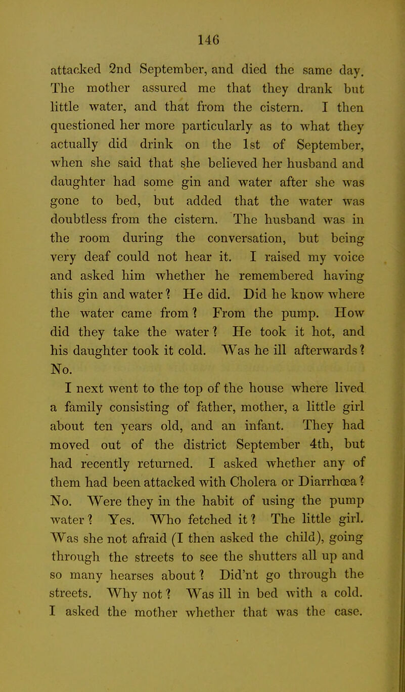 attacked 2nd September, and died the same day. The mother assured me that they drank but little water, and that from the cistern. I then questioned her more particularly as to what they actually did drink on the 1st of September, when she said that she believed her husband and daughter had some gin and water after she was gone to bed, but added that the water was doubtless from the cistern. The husband was in the room during the conversation, but being very deaf could not hear it. I raised my voice and asked him whether he remembered having this gin and water 1 He did. Did he know where the water came from 1 From the pump. How did they take the water ? He took it hot, and his daughter took it cold. Was he ill afterwards'? No. I next went to the top of the house where lived a family consisting of father, mother, a little girl about ten years old, and an infant. They had moved out of the district September 4th, but had recently returned. I asked whether any of them had been attacked with Cholera or Diarrhoea ? No. Were they in the habit of using the pump water \ Yes. Who fetched it1? The little girl. Was she not afraid (I then asked the child), going through the streets to see the shutters all up and so many hearses about 1 Did’nt go through the streets. Why not 1 Was ill in bed with a cold. I asked the mother whether that was the case.