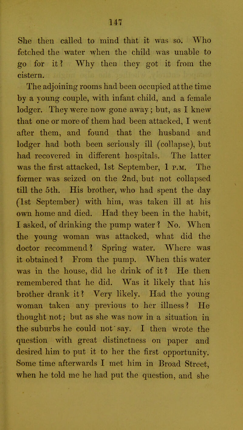 She then called to mind that it was so. Who fetched the water when the child was unable to go for it ? Why then they got it from the cistern. The adjoining rooms had been occupied at the time by a young couple, with infant child, and a female lodger. They were now gone away; but, as I knew that one or more of them had been attacked, I went after them, and found that the husband and lodger had both been seriously ill (collapse), but had recovered in different hospitals. The latter was the first attacked, 1st September, 1 p.m. The former was seized on the 2nd, but not collapsed till the 5th. His brother, who had spent the day (1st September) with him, was taken ill at his own home and died. Had they been in the habit, I asked, of drinking the pump water ? No. When the young woman was attacked, what did the doctor recommend ? Spring water. Where was it obtained! From the pump. When this water was in the house, did he drink of it'? He then remembered that he did. Was it likely that his brother drank it? Very likely. Had the young woman taken any previous to her illness? He thought not; but as she was now in a situation in the suburbs he could not ‘ say. I then wrote the question with great distinctness on paper and desired him to put it to her the first opportunity. Some time afterwards I met him in Broad Street, when he told me he had put the question, and she