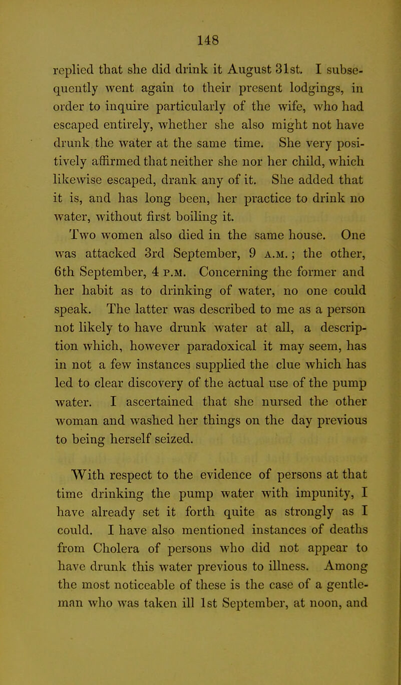 replied that she did drink it August 31st. I subse- quently went again to their present lodgings, in order to inquire particularly of the wife, who had escaped entirely, whether she also might not have drunk the water at the same time. She very posi- tively affirmed that neither she nor her child, which likewise escaped, drank any of it. She added that it is, and has long been, her practice to drink no water, without first boiling it. Two women also died in the same house. One was attacked 3rd September, 9 a.m. ; the other, 6th September, 4 p.m. Concerning the former and her habit as to drinking of water, no one could speak. The latter was described to me as a person not likely to have drunk water at all, a descrip- tion which, however paradoxical it may seem, has in not a few instances supplied the clue which has led to clear discovery of the actual use of the pump water. I ascertained that she nursed the other woman and washed her things on the day previous to being herself seized. With respect to the evidence of persons at that time drinking the pump water with impunity, I have already set it forth quite as strongly as I could. I have also mentioned instances of deaths from Cholera of persons who did not appear to have drunk this water previous to illness. Among the most noticeable of these is the case of a gentle- man who was taken ill 1st September, at noon, and