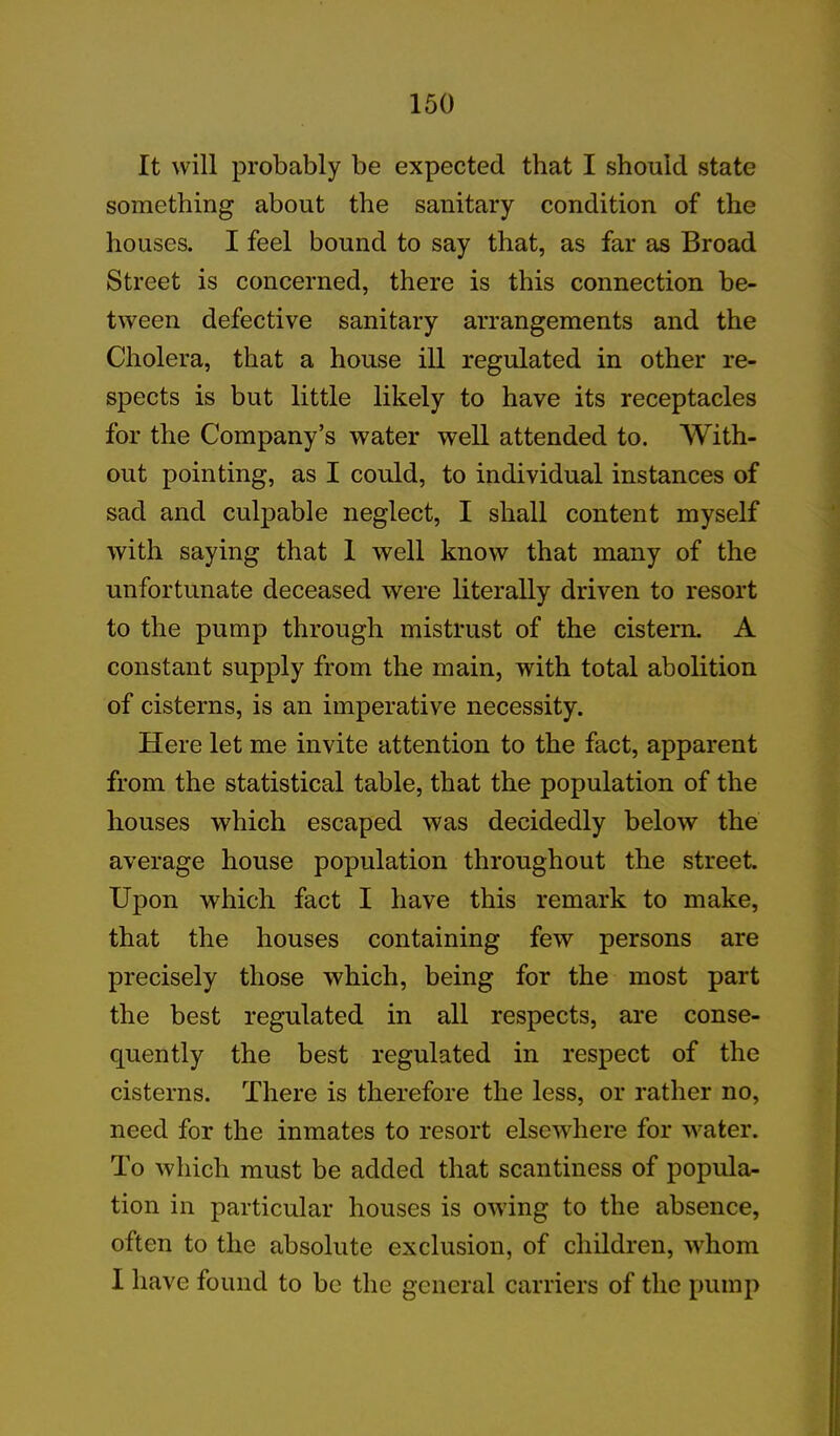 It will probably be expected that I should state something about the sanitary condition of the houses. I feel bound to say that, as far as Broad Street is concerned, there is this connection be- tween defective sanitary arrangements and the Cholera, that a house ill regulated in other re- spects is but little likely to have its receptacles for the Company’s water well attended to. With- out pointing, as I could, to individual instances of sad and culpable neglect, I shall content myself with saying that 1 well know that many of the unfortunate deceased were literally driven to resort to the pump through mistrust of the cistern. A constant supply from the main, with total abolition of cisterns, is an imperative necessity. Here let me invite attention to the fact, apparent from the statistical table, that the population of the houses which escaped was decidedly below the average house population throughout the street. Upon which fact I have this remark to make, that the houses containing few persons are precisely those which, being for the most part the best regulated in all respects, are conse- quently the best regulated in respect of the cisterns. There is therefore the less, or rather no, need for the inmates to resort elsewhere for water. To which must be added that scantiness of popula- tion in particular houses is owing to the absence, often to the absolute exclusion, of children, whom I have found to be the general carriers of the pump