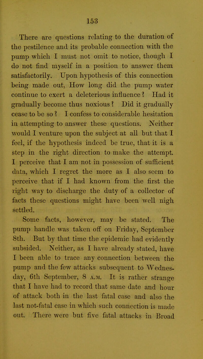 There are questions relating to the duration of the pestilence and its probable connection with the pump which I must not omit to notice, though I do not find myself in a position to answer them satisfactorily. Upon hypothesis of this connection being made out. How long did the pump water continue to exert a deleterious influence 1 Had it gradually become thus noxious \ Did it gradually cease to be so 1 I confess to considerable hesitation in attempting to answer these questions. Neither would I venture upon the subject at all but that I feel, if the hypothesis indeed be true, that it is a step in the right direction to make the attempt. I perceive that I am not in possession of sufficient data, which I regret the more as I also seem to perceive that if I had known from the first the right way to discharge the duty of a collector of facts these questions might have been well nigh settled. Some facts, however, may be stated. The pump handle was taken off on Friday, September 8th. But by that time the epidemic had evidently subsided. Neither, as I have already stated, have I been able to trace any connection between the pump and the few attacks subsequent to Wednes- day, 6th September, 8 a.m. It is rather strange that I have had to record that same date and hour of attack both in the last fatal case and also the last not-fatal case in which such connection is made out. There were but five fatal attacks in Broad