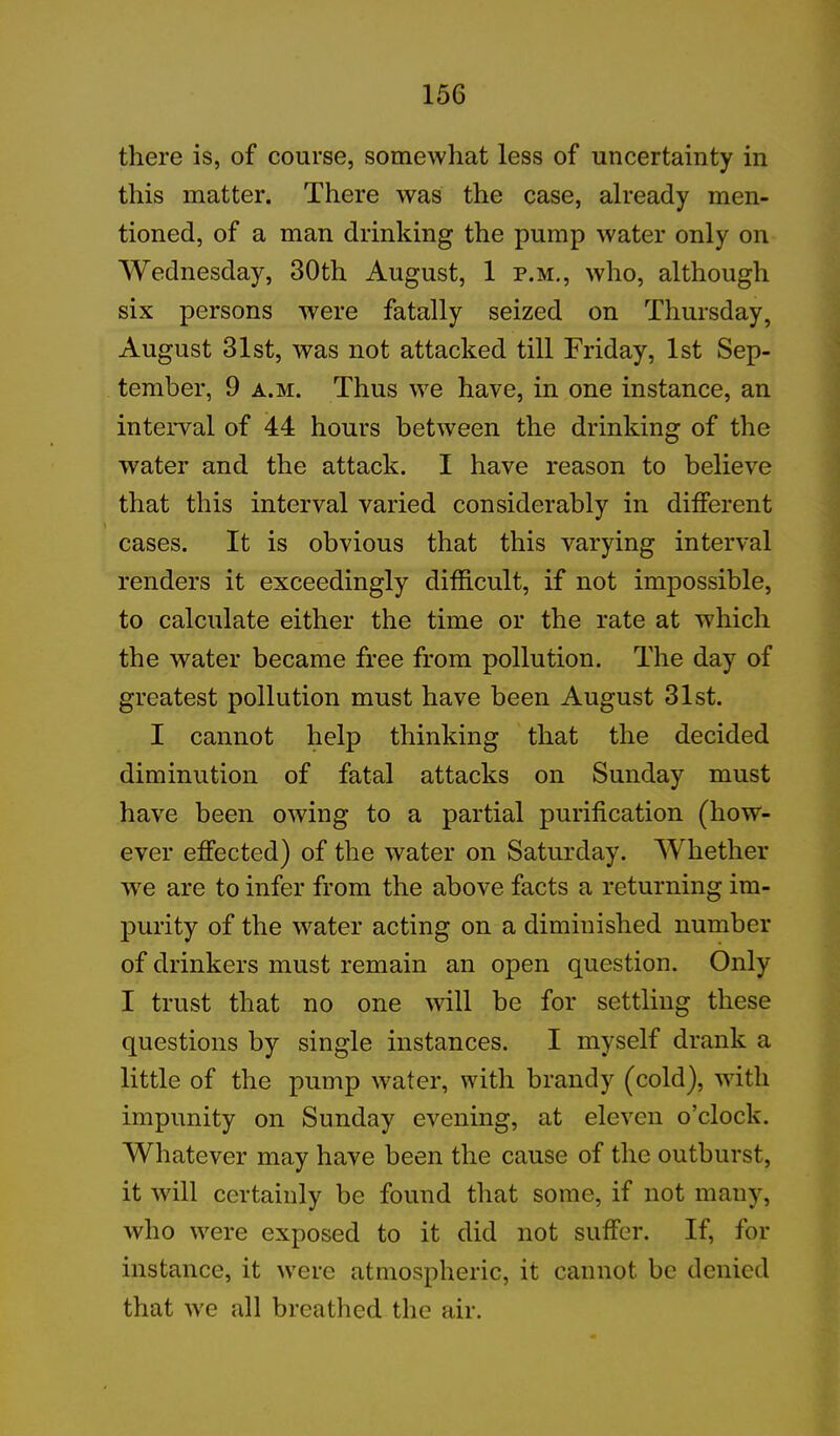 there is, of course, somewhat less of uncertainty in this matter. There was the case, already men- tioned, of a man drinking the pump water only on Wednesday, 30th August, 1 p.m., who, although six persons were fatally seized on Thursday, August 31st, was not attacked till Friday, 1st Sep- tember, 9 a.m. Thus we have, in one instance, an interval of 44 hours between the drinking of the water and the attack. I have reason to believe that this interval varied considerably in different cases. It is obvious that this varying interval renders it exceedingly difficult, if not impossible, to calculate either the time or the rate at which the water became free from pollution. The day of greatest pollution must have been August 31st. I cannot help thinking that the decided diminution of fatal attacks on Sunday must have been owing to a partial purification (how- ever effected) of the water on Saturday. Whether we are to infer from the above facts a returning im- purity of the water acting on a diminished number of drinkers must remain an open question. Only I trust that no one will be for settling these questions by single instances. I myself drank a little of the pump water, with brandy (cold), with impunity on Sunday evening, at eleven o’clock. Whatever may have been the cause of the outburst, it will certainly be found that some, if not many, who were exposed to it did not suffer. If, for instance, it were atmospheric, it cannot be denied that we all breathed the air.
