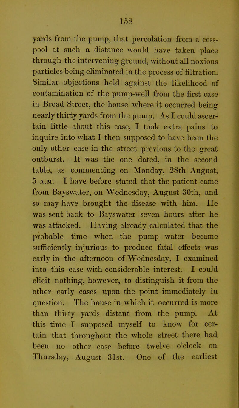 yards from the pump, that percolation from a cess- pool at such a distance would have taken place through the intervening ground, without all noxious particles being eliminated in the process of filtration. Similar objections held against the likelihood of contamination of the pump-well from the first case in Broad Street, the house where it occurred being nearly thirty yards from the pump. As I could ascer- tain little about this case, I took extra pains to inquire into what I then supposed to have been the only other case in the street previous to the great outburst. It was the one dated, in the second table, as commencing on Monday, 28th August, 5 a.m. I have before stated that the patient came from Bayswater, on Wednesday, August 30th, and so may have brought the disease with him. He was sent hack to Bayswater seven hours after he was attacked. Having already calculated that the probable time when the pump water became sufficiently injurious to produce fatal effects was early in the afternoon of Wednesday, I examined into this case with considerable interest. I could elicit nothing, however, to distinguish it from the other early cases upon the point immediately in question. The house in which it occurred is more than thirty yards distant from the pump. At this time I supposed myself to know for cer- tain that throughout the whole street there had been no other case before twelve o’clock on Thursday, August 31st. One of the earliest